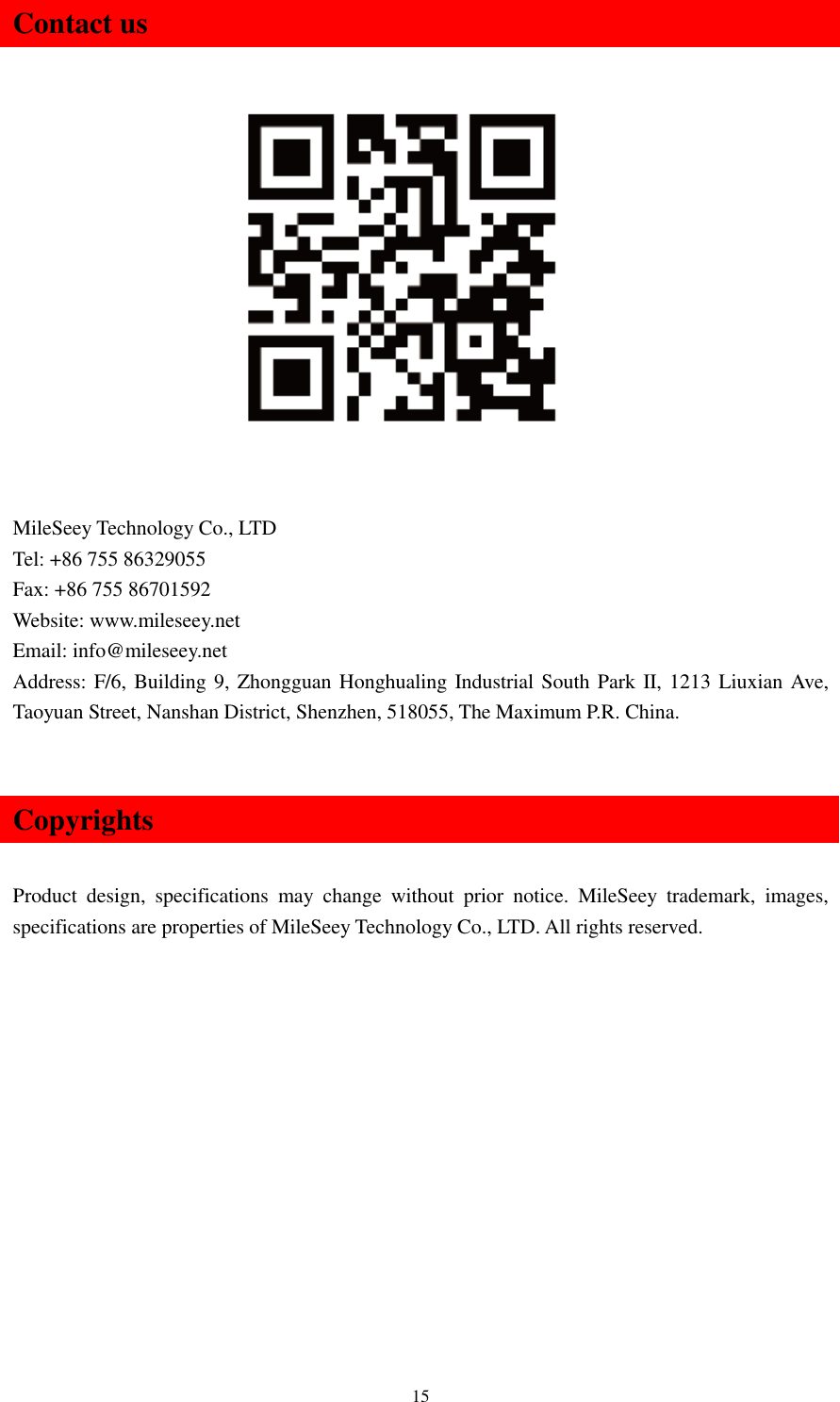   15 Contact us                  MileSeey Technology Co., LTD Tel: +86 755 86329055 Fax: +86 755 86701592 Website: www.mileseey.net Email: info@mileseey.net Address: F/6, Building 9, Zhongguan Honghualing Industrial South Park II, 1213 Liuxian Ave, Taoyuan Street, Nanshan District, Shenzhen, 518055, The Maximum P.R. China.  Copyrights  Product  design,  specifications  may  change  without  prior  notice.  MileSeey  trademark,  images, specifications are properties of MileSeey Technology Co., LTD. All rights reserved.   