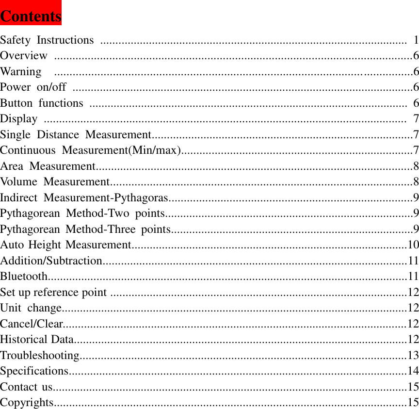   Contents                                                       Safety  Instructions  .....................................................................................................  1 Overview  .....................................................................................................................6 Warning    ....................................................................................................................6 Power  on/off  ................................................................................................................6 Button  functions  .........................................................................................................  6 Display  .......................................................................................................................  7 Single  Distance  Measurement......................................................................................7 Continuous  Measurement(Min/max)............................................................................7 Area  Measurement........................................................................................................8 Volume  Measurement...................................................................................................8 Indirect  Measurement-Pythagoras................................................................................9 Pythagorean  Method-Two  points..................................................................................9 Pythagorean  Method-Three  points................................................................................9 Auto Height Measurement...........................................................................................10 Addition/Subtraction....................................................................................................11 Bluetooth......................................................................................................................11 Set up reference point ..................................................................................................12 Unit  change..................................................................................................................12 Cancel/Clear.................................................................................................................12 Historical Data..............................................................................................................12 Troubleshooting............................................................................................................13 Specifications...............................................................................................................14 Contact us.....................................................................................................................15 Copyrights....................................................................................................................15        