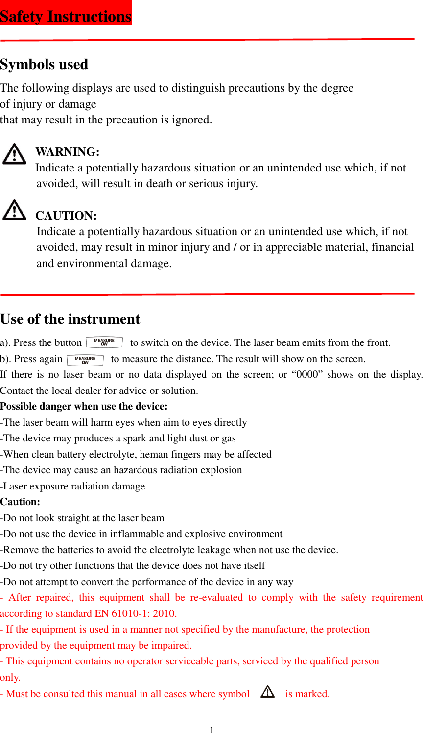   1 Safety Instructions                                       Symbols used The following displays are used to distinguish precautions by the degree   of injury or damage   that may result in the precaution is ignored.  WARNING: Indicate a potentially hazardous situation or an unintended use which, if not           avoided, will result in death or serious injury.  CAUTION:       Indicate a potentially hazardous situation or an unintended use which, if not           avoided, may result in minor injury and / or in appreciable material, financial         and environmental damage.   Use of the instrument   a). Press the button                  to switch on the device. The laser beam emits from the front. b). Press again                  to measure the distance. The result will show on the screen. If there is no  laser  beam  or  no data displayed on  the screen; or  “0000” shows on the  display. Contact the local dealer for advice or solution.   Possible danger when use the device: -The laser beam will harm eyes when aim to eyes directly -The device may produces a spark and light dust or gas -When clean battery electrolyte, heman fingers may be affected -The device may cause an hazardous radiation explosion -Laser exposure radiation damage Caution: -Do not look straight at the laser beam -Do not use the device in inflammable and explosive environment -Remove the batteries to avoid the electrolyte leakage when not use the device. -Do not try other functions that the device does not have itself -Do not attempt to convert the performance of the device in any way -  After  repaired,  this  equipment  shall  be  re-evaluated  to  comply  with  the  safety  requirement according to standard EN 61010-1: 2010. - If the equipment is used in a manner not specified by the manufacture, the protection   provided by the equipment may be impaired. - This equipment contains no operator serviceable parts, serviced by the qualified person   only. - Must be consulted this manual in all cases where symbol      is marked.   