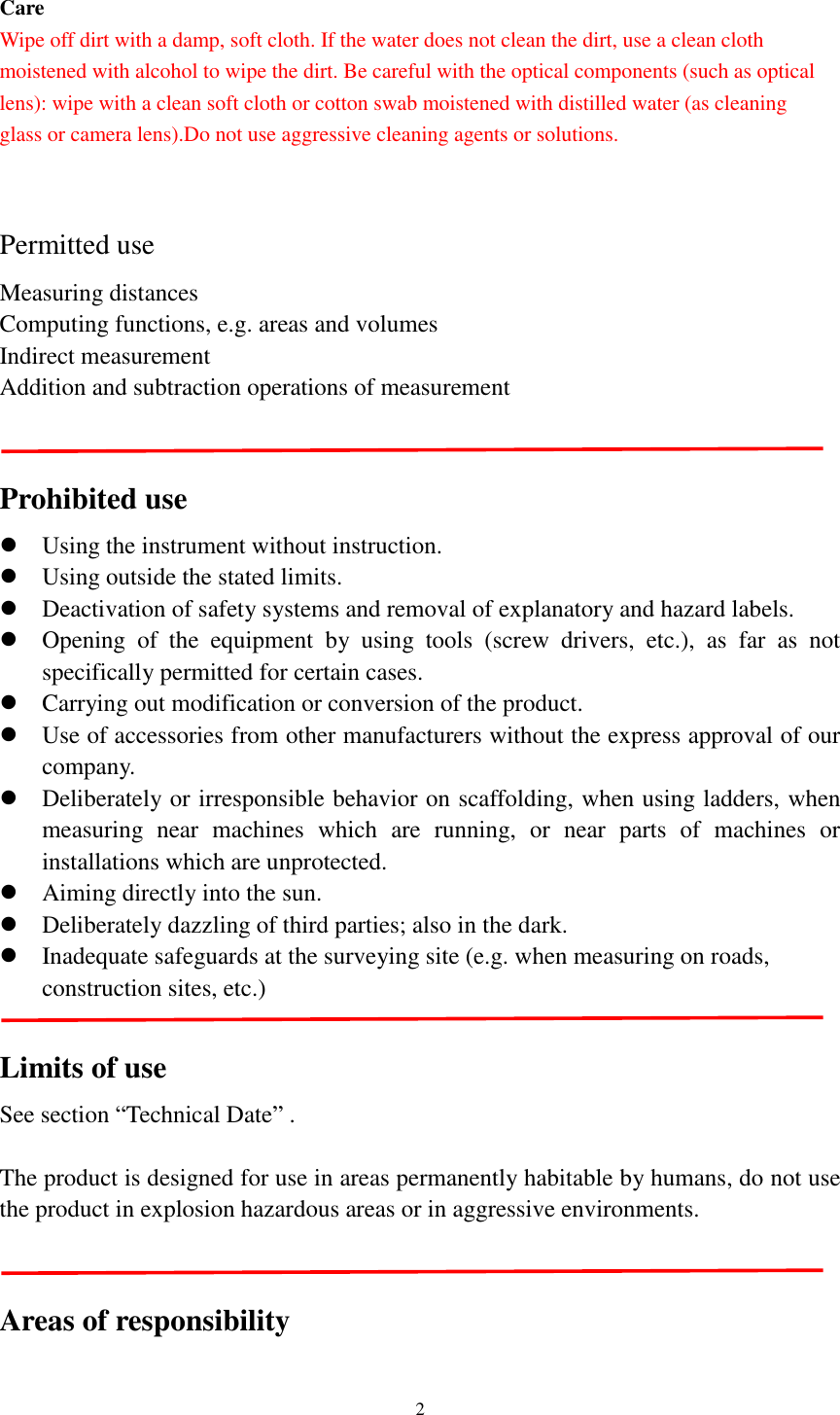   2  Care Wipe off dirt with a damp, soft cloth. If the water does not clean the dirt, use a clean cloth moistened with alcohol to wipe the dirt. Be careful with the optical components (such as optical lens): wipe with a clean soft cloth or cotton swab moistened with distilled water (as cleaning   glass or camera lens).Do not use aggressive cleaning agents or solutions.  Permitted use Measuring distances Computing functions, e.g. areas and volumes Indirect measurement Addition and subtraction operations of measurement   Prohibited use  Using the instrument without instruction.  Using outside the stated limits.    Deactivation of safety systems and removal of explanatory and hazard labels.  Opening  of  the  equipment  by  using  tools  (screw  drivers,  etc.),  as  far  as  not specifically permitted for certain cases.  Carrying out modification or conversion of the product.  Use of accessories from other manufacturers without the express approval of our company.  Deliberately or irresponsible behavior on scaffolding, when using ladders, when measuring  near  machines  which  are  running,  or  near  parts  of  machines  or installations which are unprotected.  Aiming directly into the sun.  Deliberately dazzling of third parties; also in the dark.  Inadequate safeguards at the surveying site (e.g. when measuring on roads, construction sites, etc.)   Limits of use See section “Technical Date” .  The product is designed for use in areas permanently habitable by humans, do not use the product in explosion hazardous areas or in aggressive environments.   Areas of responsibility 
