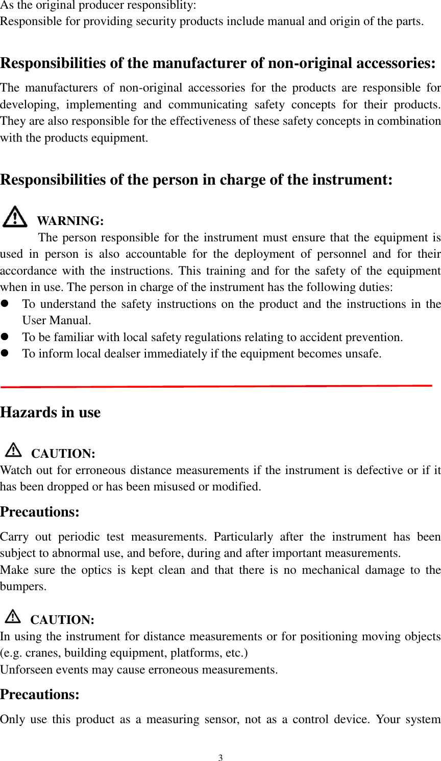   3 As the original producer responsiblity: Responsible for providing security products include manual and origin of the parts.  Responsibilities of the manufacturer of non-original accessories: The  manufacturers  of  non-original  accessories  for  the  products  are  responsible  for developing,  implementing  and  communicating  safety  concepts  for  their  products. They are also responsible for the effectiveness of these safety concepts in combination with the products equipment.  Responsibilities of the person in charge of the instrument:  WARNING:       The person responsible for the instrument must ensure that the equipment is used  in  person  is  also  accountable  for  the  deployment  of  personnel  and  for  their accordance with  the instructions. This  training and for the safety of the  equipment when in use. The person in charge of the instrument has the following duties:  To understand the safety instructions on the product and the instructions in the User Manual.  To be familiar with local safety regulations relating to accident prevention.  To inform local dealser immediately if the equipment becomes unsafe.       Hazards in use  CAUTION: Watch out for erroneous distance measurements if the instrument is defective or if it has been dropped or has been misused or modified.   Precautions: Carry  out  periodic  test  measurements.  Particularly  after  the  instrument  has  been subject to abnormal use, and before, during and after important measurements. Make  sure  the  optics  is  kept  clean  and  that  there  is  no  mechanical  damage  to  the bumpers.  CAUTION: In using the instrument for distance measurements or for positioning moving objects (e.g. cranes, building equipment, platforms, etc.) Unforseen events may cause erroneous measurements. Precautions: Only use  this  product  as  a measuring  sensor,  not  as a  control  device.  Your system 