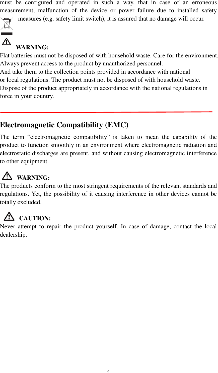   4 must  be  configured  and  operated  in  such  a  way,  that  in  case  of  an  erroneous measurement,  malfunction  of  the  device  or  power  failure  due  to  installed  safety measures (e.g. safety limit switch), it is assured that no damage will occur.     WARNING:   Flat batteries must not be disposed of with household waste. Care for the environment. Always prevent access to the product by unauthorized personnel. And take them to the collection points provided in accordance with national               or local regulations. The product must not be disposed of with household waste. Dispose of the product appropriately in accordance with the national regulations in force in your country.     Electromagnetic Compatibility (EMC) The  term  “electromagnetic  compatibility”  is  taken  to  mean  the  capability  of  the product to function smoothly in an environment where electromagnetic radiation and electrostatic discharges are present, and without causing electromagnetic interference to other equipment.    WARNING: The products conform to the most stringent requirements of the relevant standards and regulations. Yet, the possibility of it causing interference in other devices cannot be totally excluded.  CAUTION: Never  attempt  to  repair  the  product  yourself.  In  case  of  damage,  contact  the  local dealership.   