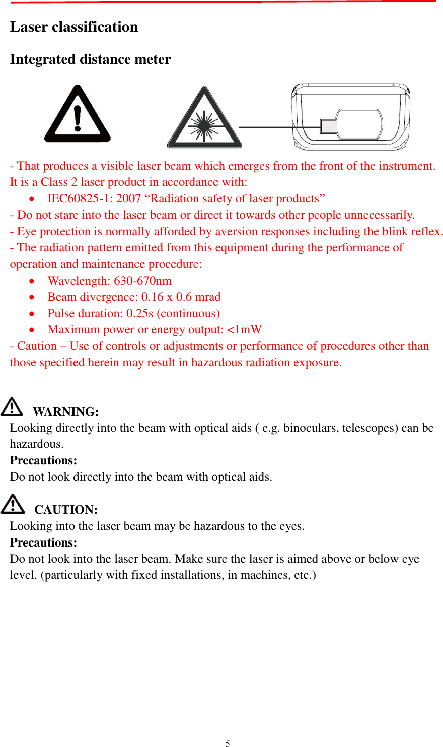   5  Laser classification Integrated distance meter  - That produces a visible laser beam which emerges from the front of the instrument.   It is a Class 2 laser product in accordance with:    IEC60825-1: 2007 “Radiation safety of laser products”   - Do not stare into the laser beam or direct it towards other people unnecessarily.   - Eye protection is normally afforded by aversion responses including the blink reflex. - The radiation pattern emitted from this equipment during the performance of operation and maintenance procedure:    Wavelength: 630-670nm  Beam divergence: 0.16 x 0.6 mrad  Pulse duration: 0.25s (continuous)  Maximum power or energy output: &lt;1mW - Caution – Use of controls or adjustments or performance of procedures other than those specified herein may result in hazardous radiation exposure.   WARNING: Looking directly into the beam with optical aids ( e.g. binoculars, telescopes) can be hazardous. Precautions: Do not look directly into the beam with optical aids.  CAUTION:   Looking into the laser beam may be hazardous to the eyes. Precautions: Do not look into the laser beam. Make sure the laser is aimed above or below eye level. (particularly with fixed installations, in machines, etc.)         