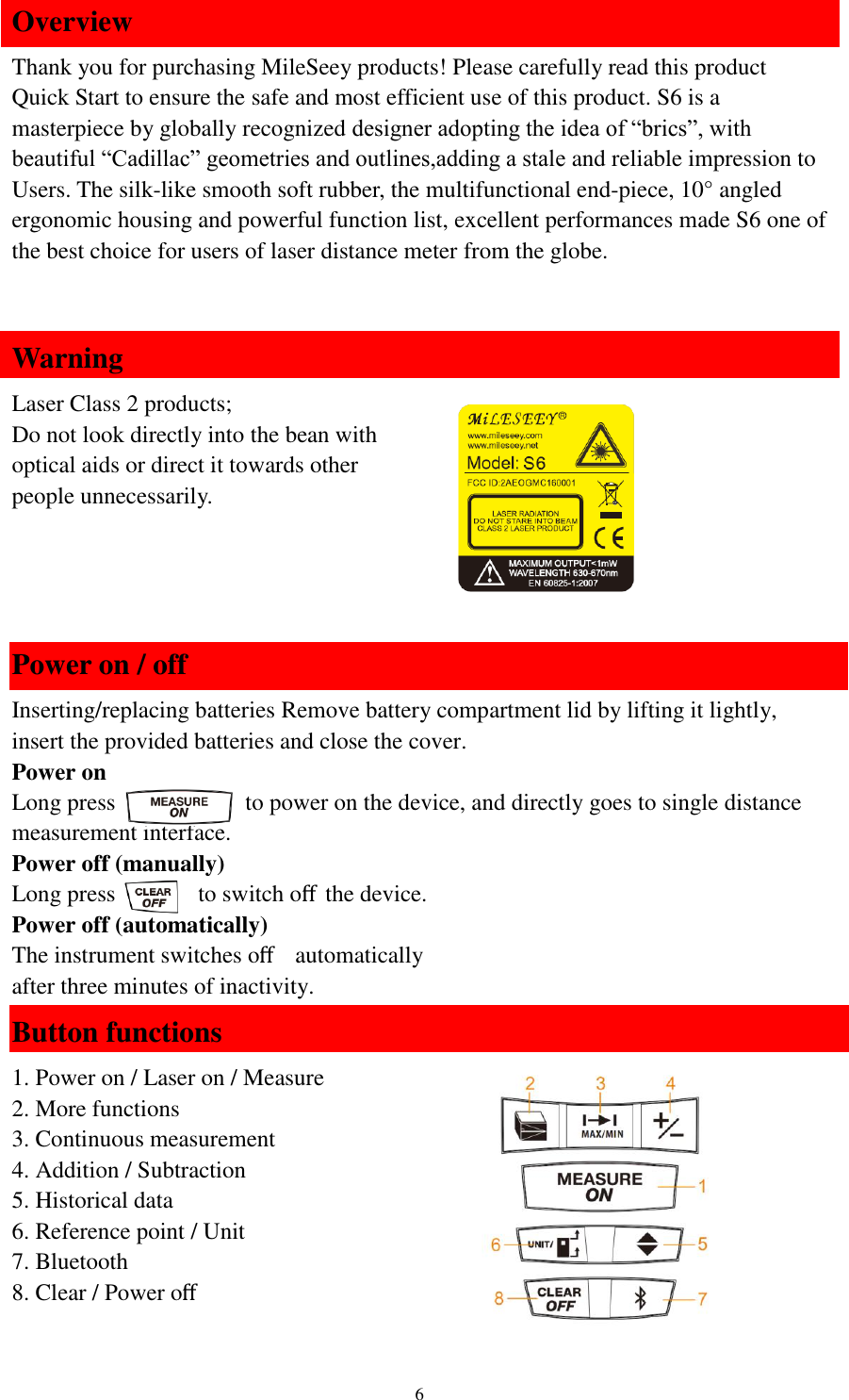   6 Overview Thank you for purchasing MileSeey products! Please carefully read this product Quick Start to ensure the safe and most efficient use of this product. S6 is a masterpiece by globally recognized designer adopting the idea of “brics”, with beautiful “Cadillac” geometries and outlines,adding a stale and reliable impression to Users. The silk-like smooth soft rubber, the multifunctional end-piece, 10° angled ergonomic housing and powerful function list, excellent performances made S6 one of the best choice for users of laser distance meter from the globe.  Warning Laser Class 2 products; Do not look directly into the bean with   optical aids or direct it towards other   people unnecessarily.   Power on / off Inserting/replacing batteries Remove battery compartment lid by lifting it lightly, insert the provided batteries and close the cover. Power on Long press             to power on the device, and directly goes to single distance   measurement interface.   Power off (manually) Long press       to switch oﬀthe device. Power off (automatically) The instrument switches oﬀ  automatically   after three minutes of inactivity. Button functions 1. Power on / Laser on / Measure 2. More functions 3. Continuous measurement 4. Addition / Subtraction 5. Historical data 6. Reference point / Unit 7. Bluetooth 8. Clear / Power oﬀ  