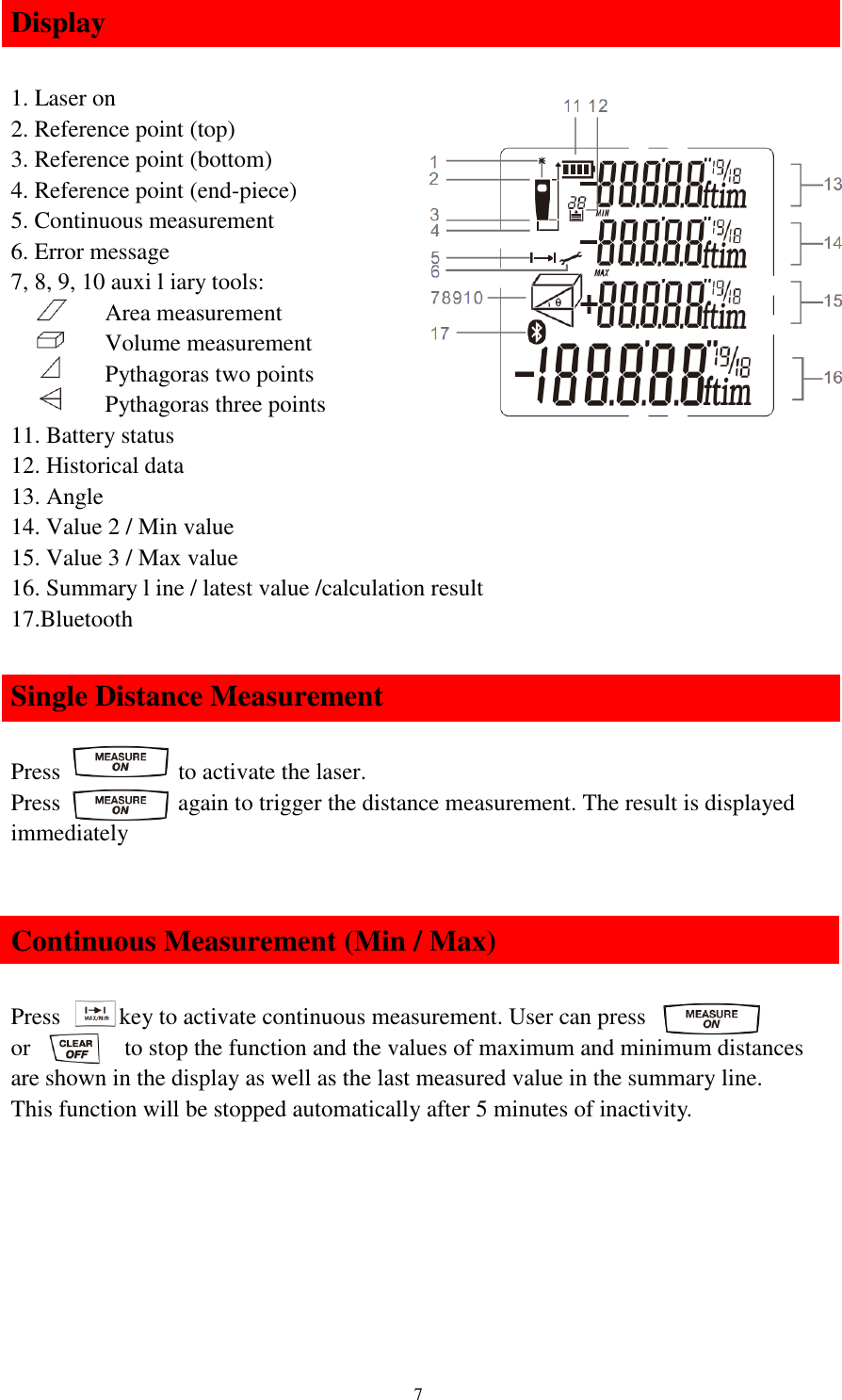   7 Display  1. Laser on 2. Reference point (top) 3. Reference point (bottom) 4. Reference point (end-piece) 5. Continuous measurement 6. Error message 7, 8, 9, 10 auxi l iary tools:         Area measurement         Volume measurement         Pythagoras two points          Pythagoras three points 11. Battery status 12. Historical data 13. Angle 14. Value 2 / Min value 15. Value 3 / Max value 16. Summary l ine / latest value /calculation result 17.Bluetooth  Single Distance Measurement  Press           to activate the laser. Press                    again to trigger the distance measurement. The result is displayed immediately   Continuous Measurement (Min / Max)  Press          key to activate continuous measurement. User can press                           or                to stop the function and the values of maximum and minimum distances are shown in the display as well as the last measured value in the summary line. This function will be stopped automatically after 5 minutes of inactivity.        