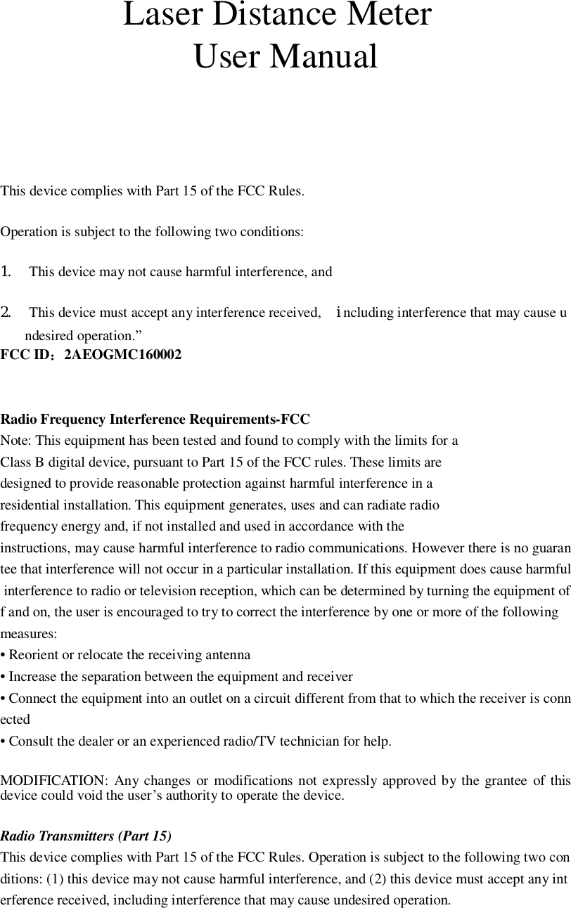 Laser Distance MeterUser ManualThis device complies with Part 15 of the FCC Rules.Operation is subject to the following two conditions:1. This device may not cause harmful interference, and2. This device must accept any interference received, including interference that may cause undesired operation.”FCC ID2AEOGMC160002Radio Frequency Interference Requirements-FCCNote: This equipment has been tested and found to comply with the limits for aClass B digital device, pursuant to Part 15 of the FCC rules. These limits aredesigned to provide reasonable protection against harmful interference in aresidential installation. This equipment generates, uses and can radiate radiofrequency energy and, if not installed and used in accordance with theinstructions, may cause harmful interference to radio communications. However there is no guarantee that interference will not occur in a particular installation. If this equipment does cause harmful interference to radio or television reception, which can be determined by turning the equipment off and on, the user is encouraged to try to correct the interference by one or more of the followingmeasures:• Reorient or relocate the receiving antenna• Increase the separation between the equipment and receiver• Connect the equipment into an outlet on a circuit different from that to which the receiver is connected• Consult the dealer or an experienced radio/TV technician for help.MODIFICATION: Any changes or modifications not expressly approved by the grantee of thisdevice could void the user’s authority to operate the device.Radio Transmitters (Part 15)This device complies with Part 15 of the FCC Rules. Operation is subject to the following two conditions: (1) this device may not cause harmful interference, and (2) this device must accept any interference received, including interference that may cause undesired operation.