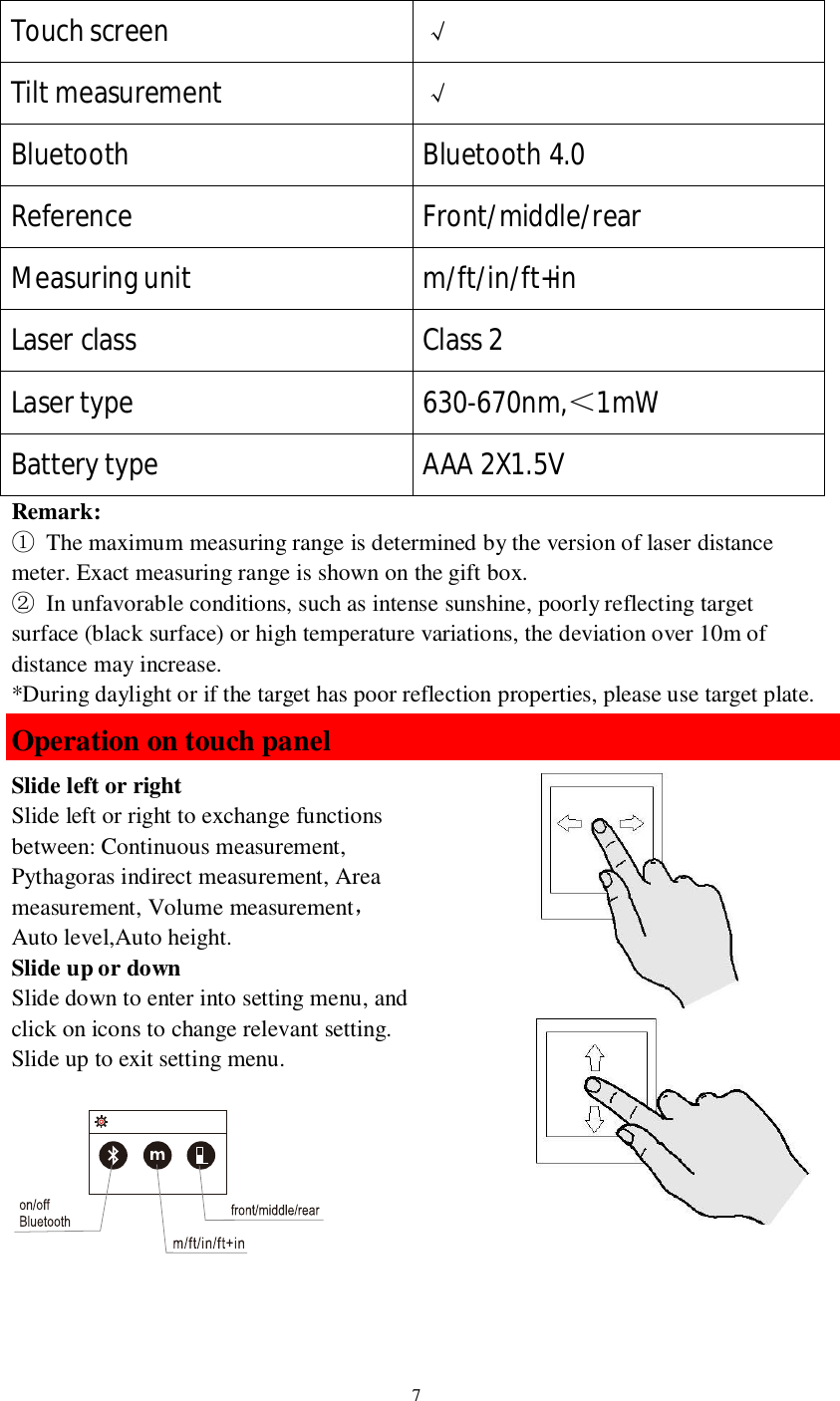 7Touch screen Tilt measurement Bluetooth Bluetooth 4.0Reference Front/middle/rearMeasuring unit m/ft/in/ft+inLaser class Class 2Laser type 630-670nm,1mWBattery type AAA 2X1.5VRemark:  The maximum measuring range is determined by the version of laser distancemeter. Exact measuring range is shown on the gift box.  In unfavorable conditions, such as intense sunshine, poorly reflecting targetsurface (black surface) or high temperature variations, the deviation over 10m ofdistance may increase.*During daylight or if the target has poor reflection properties, please use target plate.Operation on touch panelSlide left or rightSlide left or right to exchange functionsbetween: Continuous measurement,Pythagoras indirect measurement, Areameasurement, Volume measurementAuto level,Auto height.Slide up or downSlide down to enter into setting menu, andclick on icons to change relevant setting.Slide up to exit setting menu.