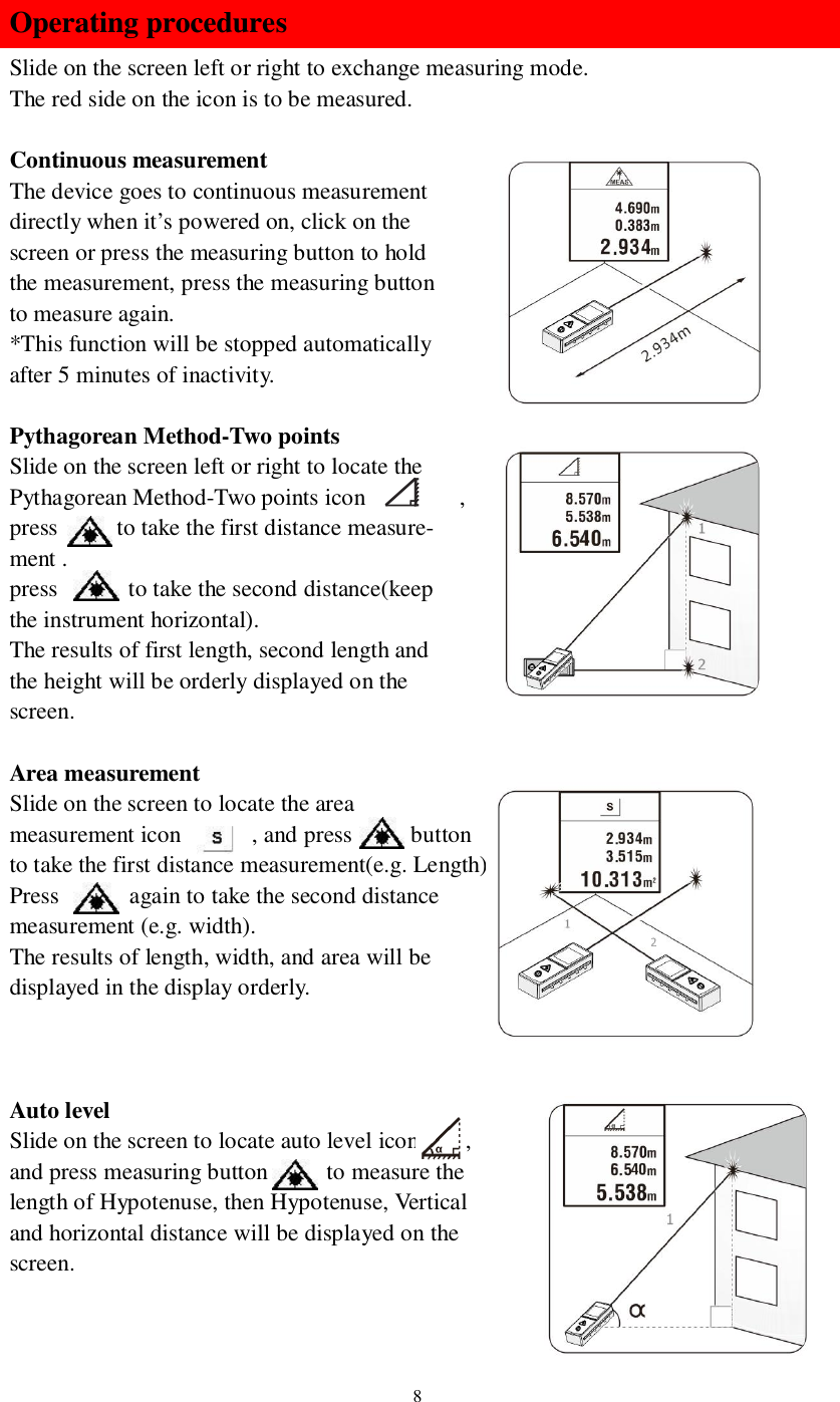 8Operating proceduresSlide on the screen left or right to exchange measuring mode.The red side on the icon is to be measured.Continuous measurementThe device goes to continuous measurementdirectly when it’s powered on, click on thescreen or press the measuring button to holdthe measurement, press the measuring buttonto measure again.*This function will be stopped automaticallyafter 5 minutes of inactivity.Pythagorean Method-Two pointsSlide on the screen left or right to locate thePythagorean Method-Two points icon         ,press      to take the first distance measure-ment .press       to take the second distance(keepthe instrument horizontal).The results of first length, second length andthe height will be orderly displayed on thescreen.Area measurementSlide on the screen to locate the areameasurement icon      , and press     buttonto take the first distance measurement(e.g. Length).Press       again to take the second distancemeasurement (e.g. width).The results of length, width, and area will bedisplayed in the display orderly.Auto levelSlide on the screen to locate auto level icon     ,and press measuring button      to measure thelength of Hypotenuse, then Hypotenuse, Verticaland horizontal distance will be displayed on thescreen.
