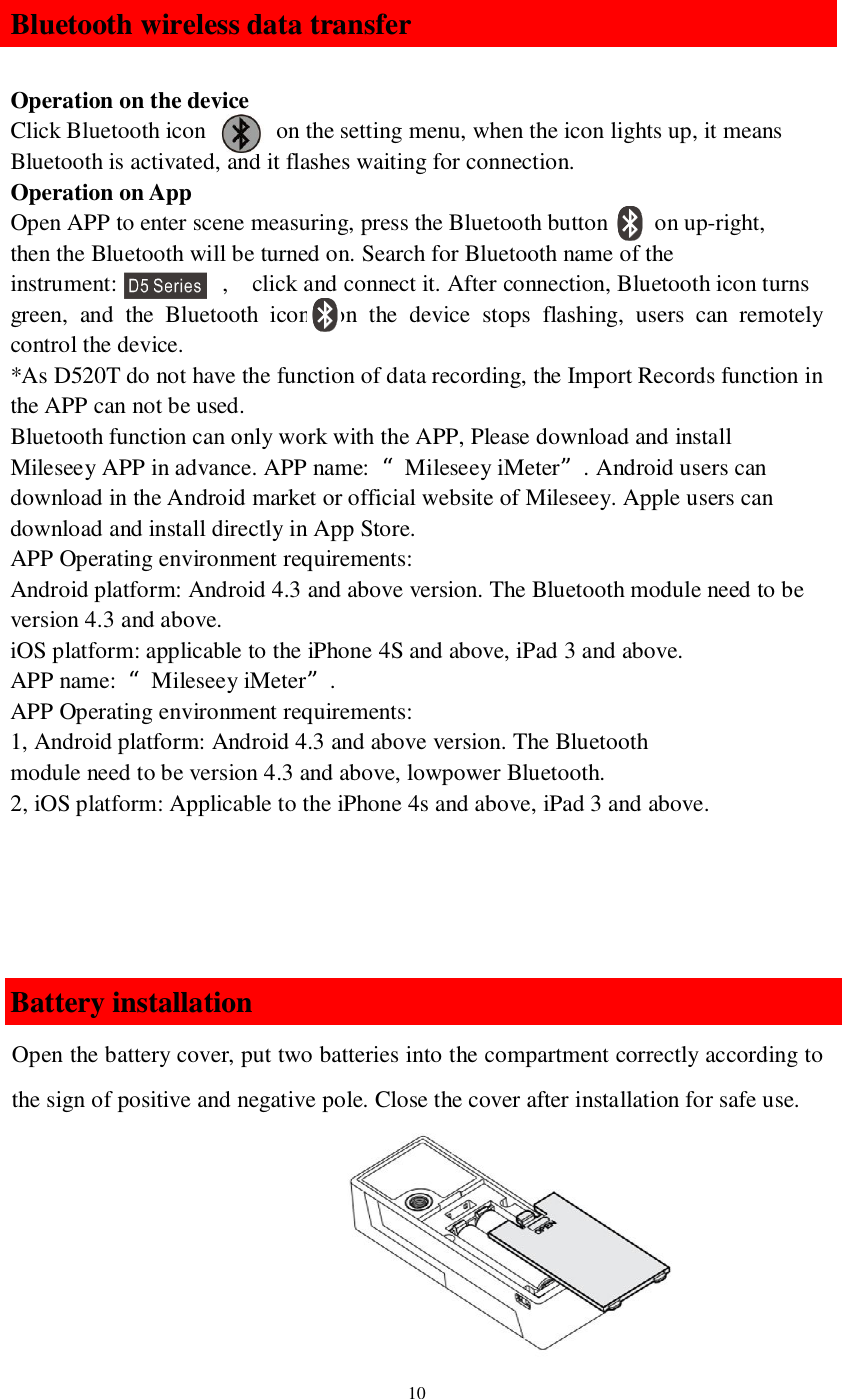 10Bluetooth wireless data transferOperation on the deviceClick Bluetooth icon       on the setting menu, when the icon lights up, it meansBluetooth is activated, and it flashes waiting for connection.Operation on AppOpen APP to enter scene measuring, press the Bluetooth button     on up-right,then the Bluetooth will be turned on. Search for Bluetooth name of theinstrument:          ,   click and connect it. After connection, Bluetooth icon turnsgreen, and the Bluetooth icon  on the device stops flashing, users can remotelycontrol the device.*As D520T do not have the function of data recording, the Import Records function inthe APP can not be used.Bluetooth function can only work with the APP, Please download and installMileseey APP in advance. APP name: “Mileseey iMeter”. Android users candownload in the Android market or official website of Mileseey. Apple users candownload and install directly in App Store.APP Operating environment requirements:Android platform: Android 4.3 and above version. The Bluetooth module need to beversion 4.3 and above.iOS platform: applicable to the iPhone 4S and above, iPad 3 and above.APP name: “Mileseey iMeter”.APP Operating environment requirements:1, Android platform: Android 4.3 and above version. The Bluetoothmodule need to be version 4.3 and above, lowpower Bluetooth.2, iOS platform: Applicable to the iPhone 4s and above, iPad 3 and above.Battery installationOpen the battery cover, put two batteries into the compartment correctly according tothe sign of positive and negative pole. Close the cover after installation for safe use.