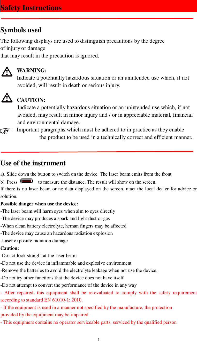 1Safety InstructionsSymbols usedThe following displays are used to distinguish precautions by the degreeof injury or damagethat may result in the precaution is ignored.WARNING:Indicate a potentially hazardous situation or an unintended use which, if not       avoided, will result in death or serious injury.CAUTION:Indicate a potentially hazardous situation or an unintended use which, if not       avoided, may result in minor injury and / or in appreciable material, financial       and environmental damage.Important paragraphs which must be adhered to in practice as they enable         the product to be used in a technically correct and efficient manner.Use of the instrumenta). Slide down the button to switch on the device. The laser beam emits from the front.b). Press    to measure the distance. The result will show on the screen.If there is no laser beam or no data displayed on the screen, ntact the local dealer for advice orsolution.Possible danger when use the device:-The laser beam will harm eyes when aim to eyes directly-The device may produces a spark and light dust or gas-When clean battery electrolyte, heman fingers may be affected-The device may cause an hazardous radiation explosion-Laser exposure radiation damageCaution:-Do not look straight at the laser beam-Do not use the device in inflammable and explosive environment-Remove the batteries to avoid the electrolyte leakage when not use the device.-Do not try other functions that the device does not have itself-Do not attempt to convert the performance of the device in any way- After repaired, this equipment shall be re-evaluated to comply with the safety requirementaccording to standard EN 61010-1: 2010.- If the equipment is used in a manner not specified by the manufacture, the protectionprovided by the equipment may be impaired.- This equipment contains no operator serviceable parts, serviced by the qualified person