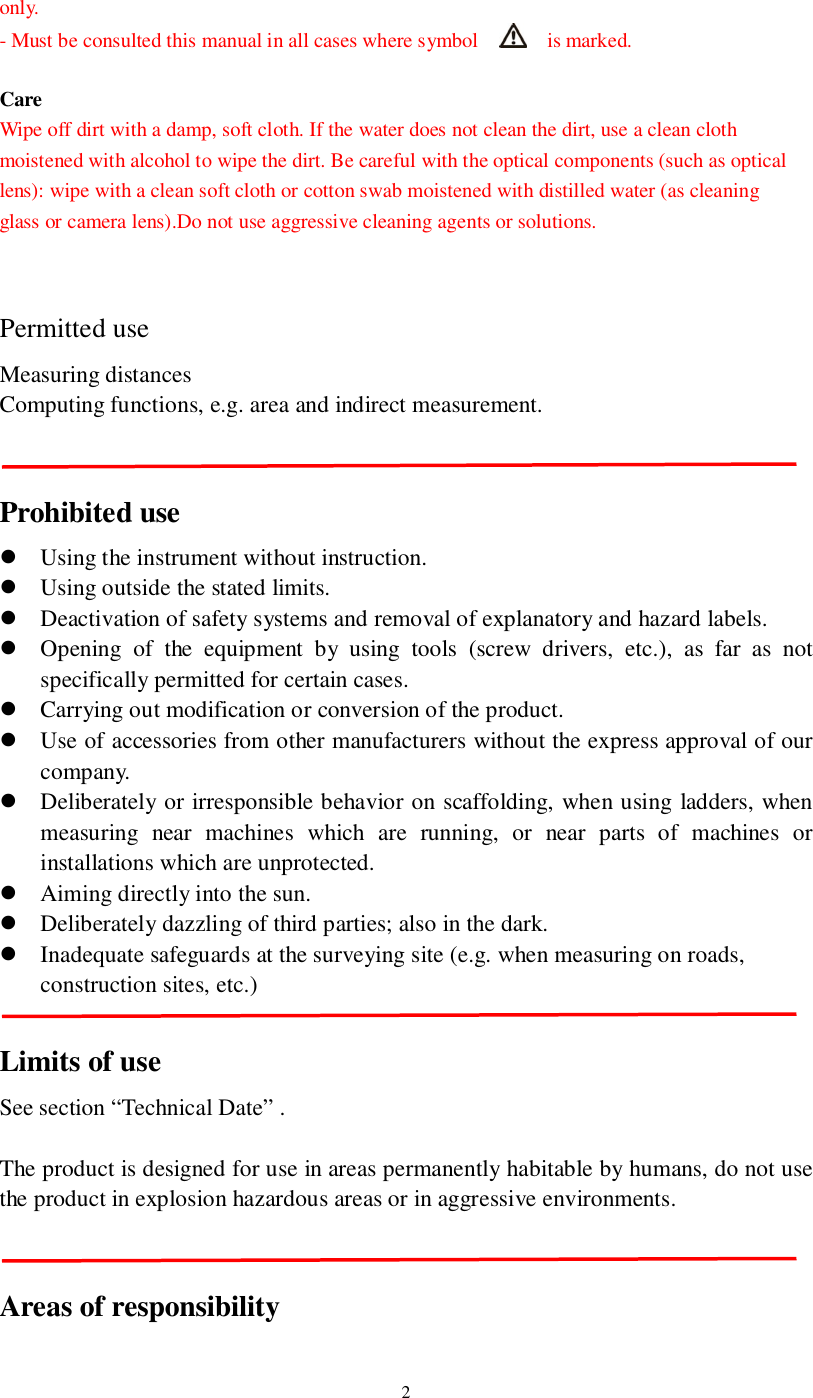 2only.- Must be consulted this manual in all cases where symbol    is marked.CareWipe off dirt with a damp, soft cloth. If the water does not clean the dirt, use a clean clothmoistened with alcohol to wipe the dirt. Be careful with the optical components (such as opticallens): wipe with a clean soft cloth or cotton swab moistened with distilled water (as cleaningglass or camera lens).Do not use aggressive cleaning agents or solutions.Permitted useMeasuring distancesComputing functions, e.g. area and indirect measurement.Prohibited useUsing the instrument without instruction.Using outside the stated limits.Deactivation of safety systems and removal of explanatory and hazard labels.Opening of the equipment by using tools (screw drivers, etc.), as far as notspecifically permitted for certain cases.Carrying out modification or conversion of the product.Use of accessories from other manufacturers without the express approval of ourcompany.Deliberately or irresponsible behavior on scaffolding, when using ladders, whenmeasuring near machines which are running, or near parts of machines orinstallations which are unprotected.Aiming directly into the sun.Deliberately dazzling of third parties; also in the dark.Inadequate safeguards at the surveying site (e.g. when measuring on roads,construction sites, etc.)Limits of useSee section “Technical Date” .The product is designed for use in areas permanently habitable by humans, do not usethe product in explosion hazardous areas or in aggressive environments.Areas of responsibility