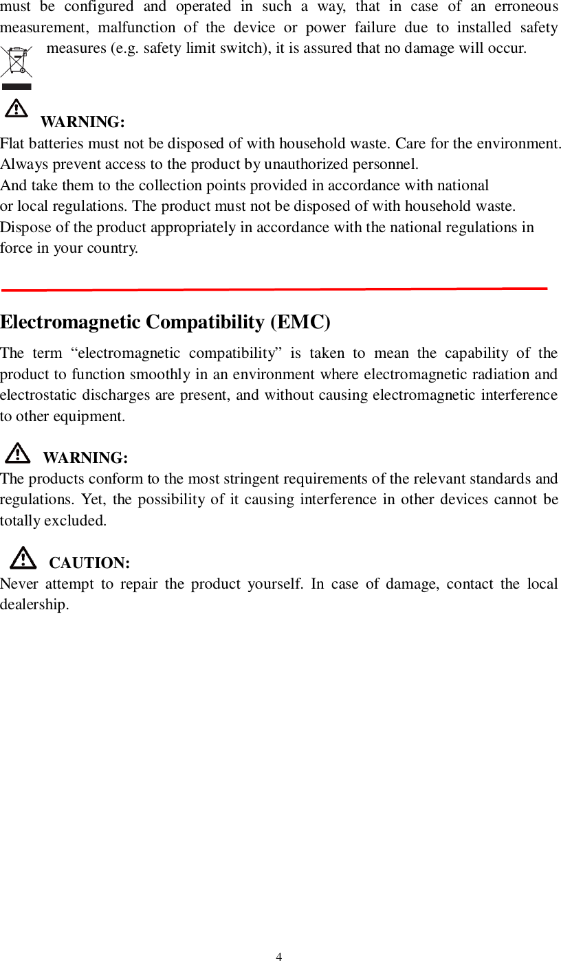 4must be configured and operated in such a way, that in case of an erroneousmeasurement, malfunction of the device or power failure due to installed safetymeasures (e.g. safety limit switch), it is assured that no damage will occur.WARNING:Flat batteries must not be disposed of with household waste. Care for the environment.Always prevent access to the product by unauthorized personnel.And take them to the collection points provided in accordance with nationalor local regulations. The product must not be disposed of with household waste.Dispose of the product appropriately in accordance with the national regulations inforce in your country.Electromagnetic Compatibility (EMC)The term “electromagnetic compatibility” is taken to mean the capability of theproduct to function smoothly in an environment where electromagnetic radiation andelectrostatic discharges are present, and without causing electromagnetic interferenceto other equipment.WARNING:The products conform to the most stringent requirements of the relevant standards andregulations. Yet, the possibility of it causing interference in other devices cannot betotally excluded.CAUTION:Never attempt to repair the product yourself. In case of damage, contact the localdealership.