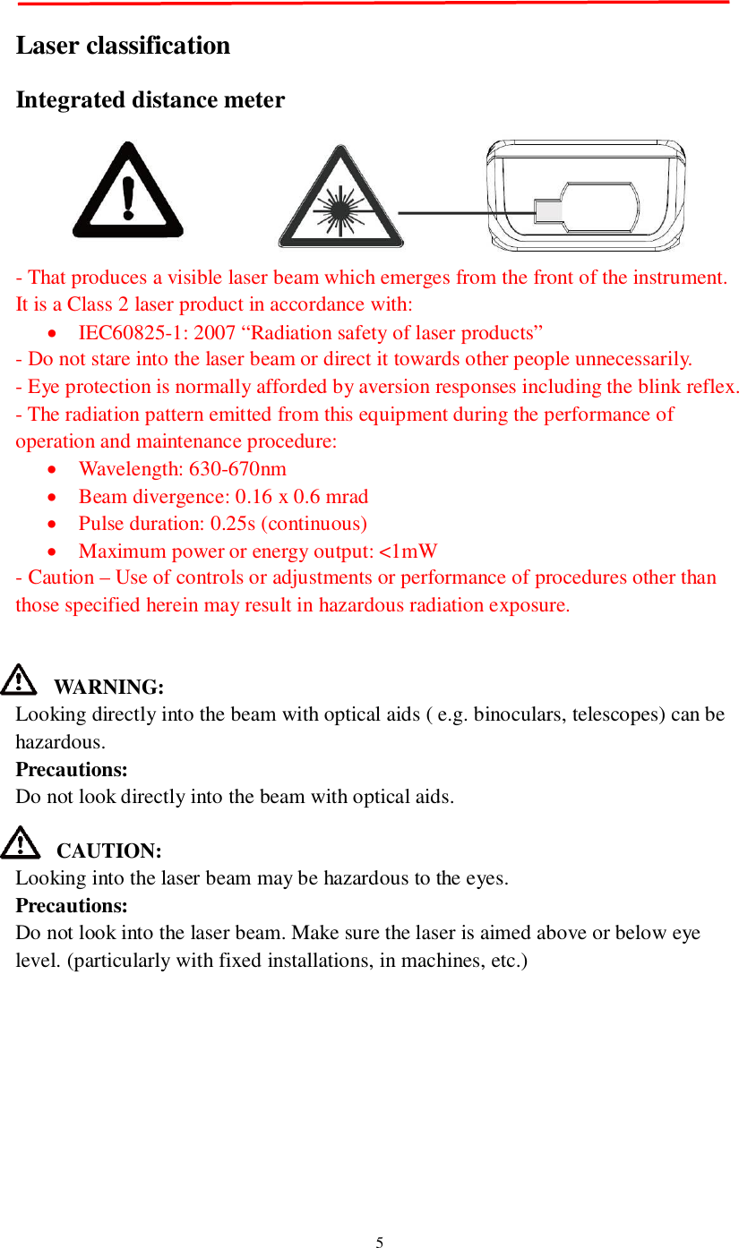5Laser classificationIntegrated distance meter- That produces a visible laser beam which emerges from the front of the instrument.It is a Class 2 laser product in accordance with:IEC60825-1: 2007 “Radiation safety of laser products”- Do not stare into the laser beam or direct it towards other people unnecessarily.- Eye protection is normally afforded by aversion responses including the blink reflex.- The radiation pattern emitted from this equipment during the performance ofoperation and maintenance procedure:Wavelength: 630-670nmBeam divergence: 0.16 x 0.6 mradPulse duration: 0.25s (continuous)Maximum power or energy output: &lt;1mW- Caution – Use of controls or adjustments or performance of procedures other thanthose specified herein may result in hazardous radiation exposure.WARNING:Looking directly into the beam with optical aids ( e.g. binoculars, telescopes) can behazardous.Precautions:Do not look directly into the beam with optical aids.CAUTION:Looking into the laser beam may be hazardous to the eyes.Precautions:Do not look into the laser beam. Make sure the laser is aimed above or below eyelevel. (particularly with fixed installations, in machines, etc.)