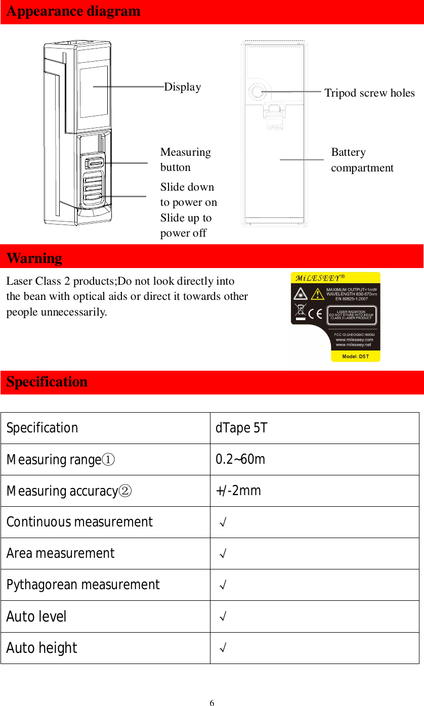 6Appearance diagramWarningLaser Class 2 products;Do not look directly intothe bean with optical aids or direct it towards otherpeople unnecessarily.SpecificationSpecification dTape 5TMeasuring range0.2~60mMeasuring accuracy+/-2mmContinuous measurement Area measurement Pythagorean measurement Auto level Auto height DisplayMeasuringbuttonSlide downto power onSlide up topower offTripod screw holesBatterycompartment