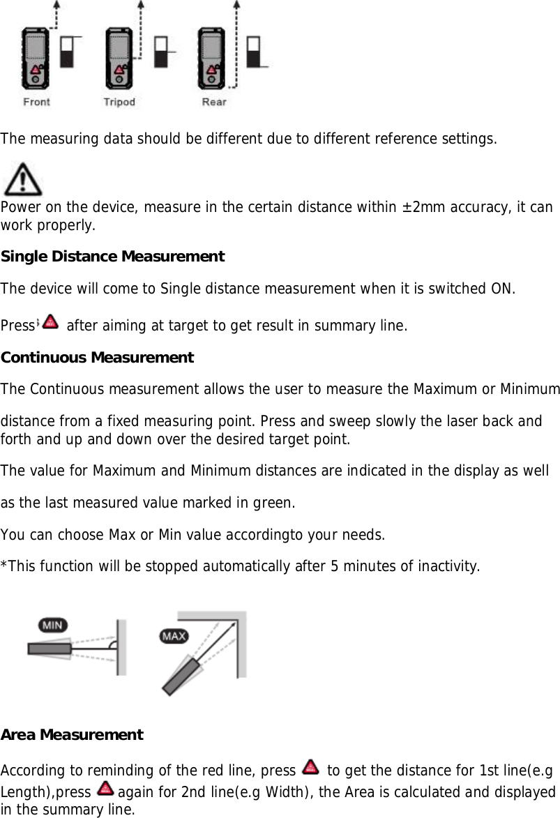 The measuring data should be different due to different reference settings.Power on the device, measure in the certain distance within ±2mm accuracy, it canwork properly.Single Distance MeasurementThe device will come to Single distance measurement when it is switched ON.Press  after aiming at target to get result in summary line.Continuous MeasurementThe Continuous measurement allows the user to measure the Maximum or Minimumdistance from a fixed measuring point. Press and sweep slowly the laser back andforth and up and down over the desired target point.The value for Maximum and Minimum distances are indicated in the display as wellas the last measured value marked in green.You can choose Max or Min value accordingto your needs.*This function will be stopped automatically after 5 minutes of inactivity.Area MeasurementAccording to reminding of the red line, press  to get the distance for 1st line(e.gLength),press again for 2nd line(e.g Width), the Area is calculated and displayedin the summary line.