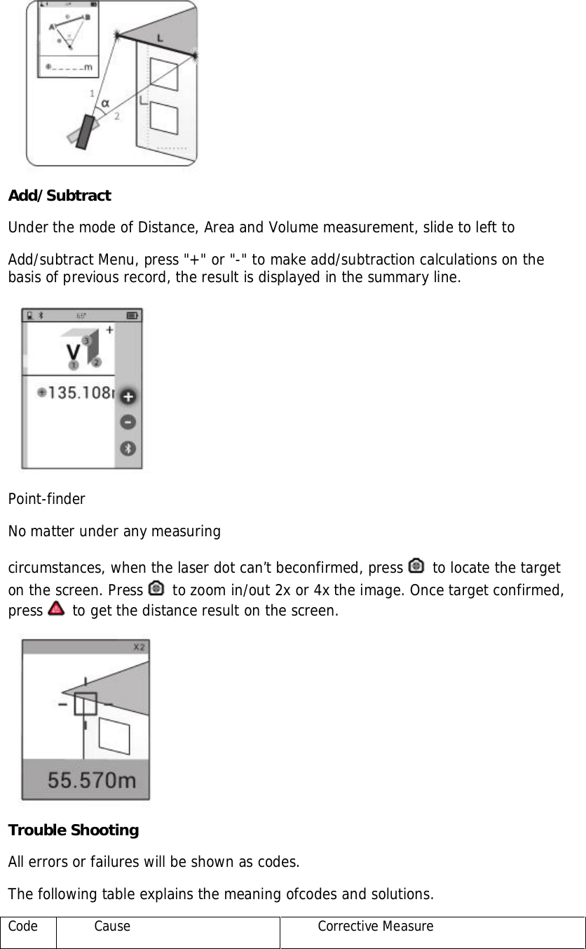 Add/SubtractUnder the mode of Distance, Area and Volume measurement, slide to left toAdd/subtract Menu, press &quot;+&quot; or &quot;-&quot; to make add/subtraction calculations on thebasis of previous record, the result is displayed in the summary line.Point-finderNo matter under any measuringcircumstances, when the laser dot can’t beconfirmed, press  to locate the targeton the screen. Press  to zoom in/out 2x or 4x the image. Once target confirmed,press  to get the distance result on the screen.Trouble ShootingAll errors or failures will be shown as codes.The following table explains the meaning ofcodes and solutions.CodeCauseCorrective Measure