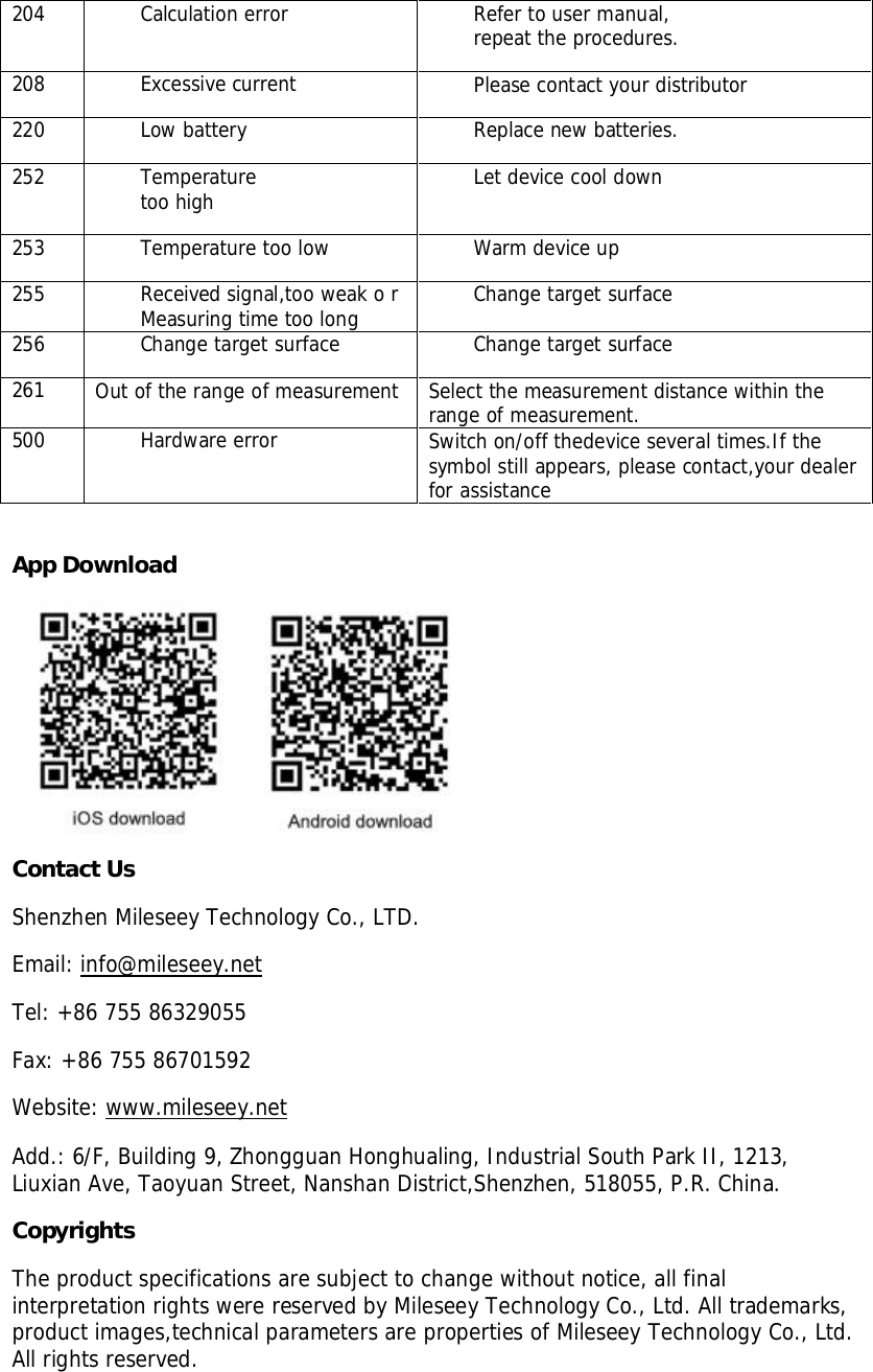 204Calculation errorRefer to user manual,repeat the procedures.208Excessive currentPlease contact your distributor220Low batteryReplace new batteries.252Temperaturetoo highLet device cool down253Temperaturetoo lowWarm device up255Received signal,too weak o rMeasuring time too longChange target surface256Change targetsurfaceChange target surface261Out of therange ofmeasurementSelect the measurementdistance within therange of measurement.500Hardware errorSwitch on/off thedevice several times.If thesymbol still appears, please contact,your dealerfor assistanceApp DownloadContact UsShenzhen Mileseey Technology Co., LTD.Email: info@mileseey.netTel: +86 755 86329055Fax: +86 755 86701592Website: www.mileseey.netAdd.: 6/F, Building 9, Zhongguan Honghualing, Industrial South Park II, 1213,Liuxian Ave, Taoyuan Street, Nanshan District,Shenzhen, 518055, P.R. China.CopyrightsThe product specifications are subject to change without notice, all finalinterpretation rights were reserved by Mileseey Technology Co., Ltd. All trademarks,product images,technical parameters are properties of Mileseey Technology Co., Ltd.All rights reserved.