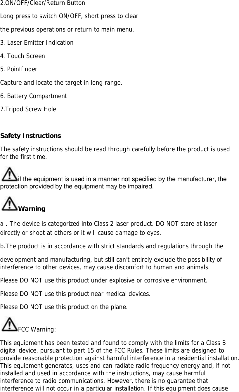 2.ON/OFF/Clear/Return ButtonLong press to switch ON/OFF, short press to clearthe previous operations or return to main menu.3. Laser Emitter Indication4. Touch Screen5. PointfinderCapture and locate the target in long range.6. Battery Compartment7.Tripod Screw HoleSafety InstructionsThe safety instructions should be read through carefully before the product is usedfor the first time.if the equipment is used in a manner not specified by the manufacturer, theprotection provided by the equipment may be impaired.WarningaThe device is categorized into Class 2 laser product. DO NOT stare at laserdirectly or shoot at others or it will cause damage to eyes.b.The product is in accordance with strict standards and regulations through thedevelopment and manufacturing, but still can’t entirely exclude the possibility ofinterference to other devices, may cause discomfort to human and animals.Please DO NOT use this product under explosive or corrosive environment.Please DO NOT use this product near medical devices.Please DO NOT use this product on the plane.FCC Warning:This equipment has been tested and found to comply with the limits for a Class Bdigital device, pursuant to part 15 of the FCC Rules. These limits are designed toprovide reasonable protection against harmful interference in a residential installation.This equipment generates, uses and can radiate radio frequency energy and, if notinstalled and used in accordance with the instructions, may cause harmfulinterference to radio communications. However, there is no guarantee thatinterference will not occur in a particular installation. If this equipment does cause