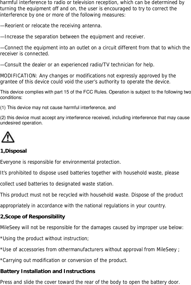 harmful interference to radio or television reception, which can be determined byturning the equipment off and on, the user is encouraged to try to correct theinterference by one or more of the following measures:—Reorient or relocate the receiving antenna.—Increase the separation between the equipment and receiver.—Connect the equipment into an outlet on a circuit different from that to which thereceiver is connected.—Consult the dealer or an experienced radio/TV technician for help.MODIFICATION: Any changes or modifications not expressly approved by thegrantee of this device could void the user’s authority to operate the device.This device complies with part 15 of the FCC Rules. Operation is subject to the following twoconditions:(1) This device may not cause harmful interference, and(2) this device must accept any interference received, including interference that may causeundesired operation.1,DisposalEveryone is responsible for environmental protection.It’s prohibited to dispose used batteries together with household waste, pleasecollect used batteries to designated waste station.This product must not be recycled with household waste. Dispose of the productappropriately in accordance with the national regulations in your country.2,Scope of ResponsibilityMileSeey will not be responsible for the damages caused by improper use below:*Using the product without instruction;*Use of accessories from othermanufacturers without approval from MileSeey ;*Carrying out modification or conversion of the product.Battery Installation and InstructionsPress and slide the cover toward the rear of the body to open the battery door.