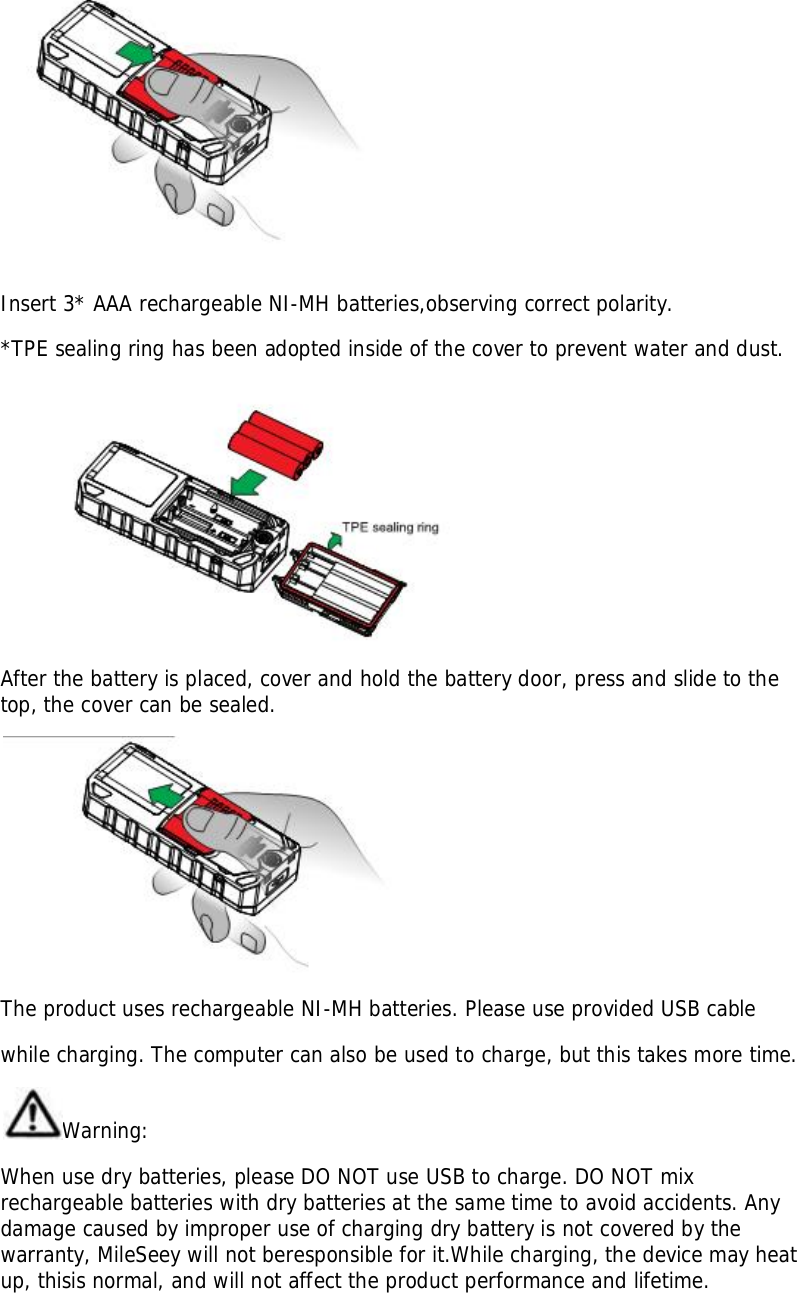 Insert 3* AAA rechargeable NI-MH batteries,observing correct polarity.*TPE sealing ring has been adopted inside of the cover to prevent water and dust.After the battery is placed, cover and hold the battery door, press and slide to thetop, the cover can be sealed.The product uses rechargeable NI-MH batteries. Please use provided USB cablewhile charging. The computer can also be used to charge, but this takes more time.Warning:When use dry batteries, please DO NOT use USB to charge. DO NOT mixrechargeable batteries with dry batteries at the same time to avoid accidents. Anydamage caused by improper use of charging dry battery is not covered by thewarranty, MileSeey will not beresponsible for it.While charging, the device may heatup, thisis normal, and will not affect the product performance and lifetime.