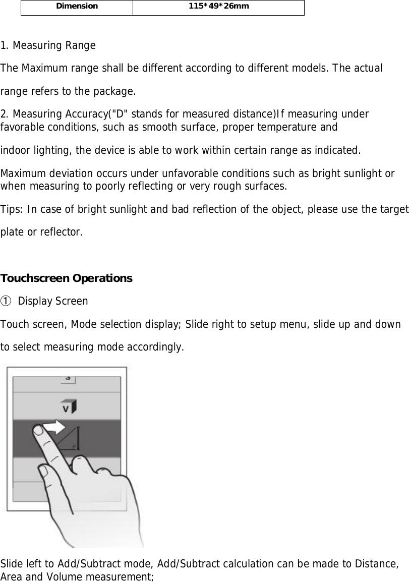 Dimension 115*49*26mm1. Measuring RangeThe Maximum range shall be different according to different models. The actualrange refers to the package.2. Measuring Accuracy(&quot;D&quot; stands for measured distance)If measuring underfavorable conditions, such as smooth surface, proper temperature andindoor lighting, the device is able to work within certain range as indicated.Maximum deviation occurs under unfavorable conditions such as bright sunlight orwhen measuring to poorly reflecting or very rough surfaces.Tips: In case of bright sunlight and bad reflection of the object, please use the targetplate or reflector.Touchscreen Operations󳓶Display ScreenTouch screen, Mode selection display; Slide right to setup menu, slide up and downto select measuring mode accordingly.Slide left to Add/Subtract mode, Add/Subtract calculation can be made to Distance,Area and Volume measurement;