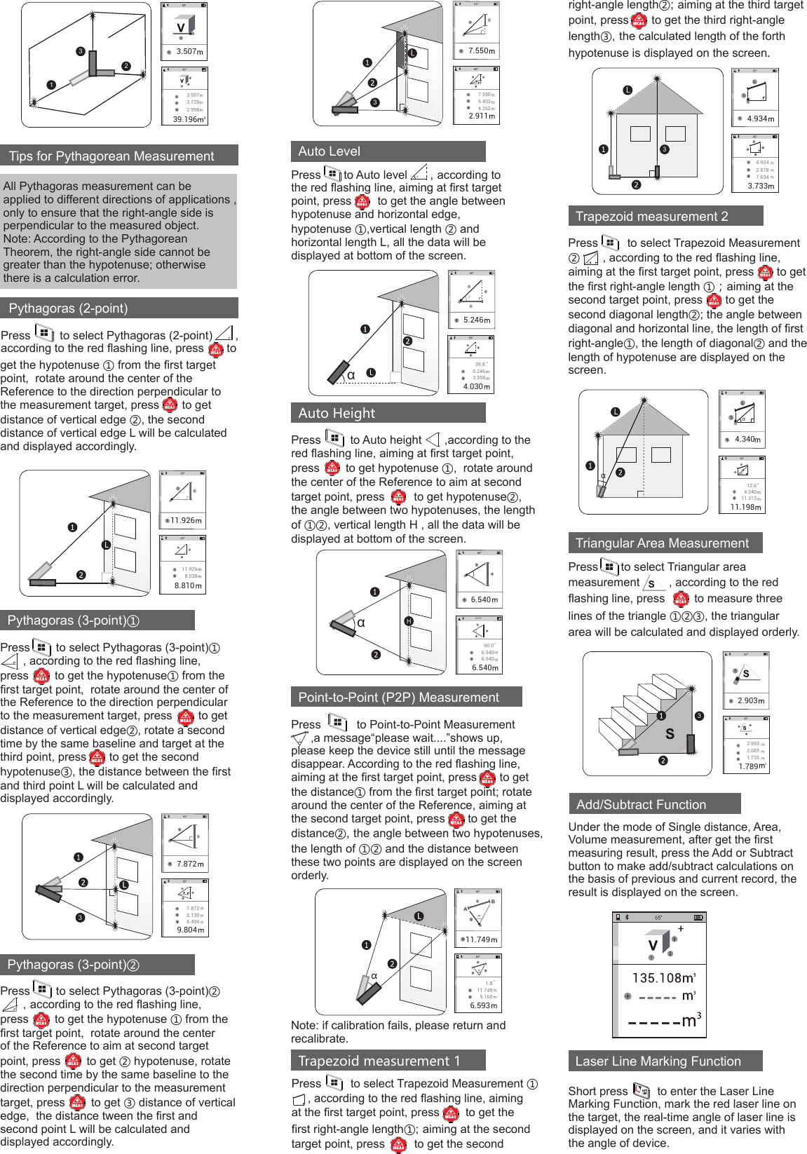 Tips for Pythagorean MeasurementAll Pythagoras measurement can be applied to different directions of applications , only to ensure that the right-angle side is perpendicular to the measured object.Note: According to the Pythagorean Theorem, the right-angle side cannot be greater than the hypotenuse; otherwise there is a calculation error.Pythagoras (2-point)1233.5073.7282.99839.1963.507Press         to select Pythagoras (2-point)       , according to the red ﬂashing line, press       to Pythagoras (3-point)②Pythagoras (3-point)①Press        to select Pythagoras (3-point)①                   , according to the red ﬂashing line, press        to get the hypotenuse① from the ﬁrst target point,  rotate around the center of the Reference to the direction perpendicular to the measurement target, press        to get distance of vertical edge②, rotate a second time by the same baseline and target at the third point, press       to get the second hypotenuse③, the distance between the ﬁrst and third point L will be calculated and displayed accordingly.Press        to select Pythagoras (3-point)②       ,according to the red ﬂashing line, press        to get the hypotenuse ① from the ﬁrst target point,  rotate around the center of the Reference to aim at second target point, press        to get ② hypotenuse, rotate the second time by the same baseline to the direction perpendicular to the measurement target, press        to get ③ distance of vertical edge,  the distance tween the ﬁrst and second point L will be calculated and displayed accordingly.Auto LevelPress       to Auto level       ,according to the red ﬂashing line, aiming at ﬁrst target point, press        to get the angle between hypotenuse and horizontal edge,hypotenuse ①,vertical length ② and horizontal length L, all the data will be displayed at bottom of the screen.α11.9268.0388.81011.9267.8725.1306.4049.8047.8723get the hypotenuse ① from the ﬁrst target point,  rotate around the center of the Reference to the direction perpendicular to the measurement target, press       to get distance of vertical edge ②, the second distance of vertical edge L will be calculated and displayed accordingly.7.5505.4034.2622.91137.550Auto HeightPress         to Auto height       ,according to the red ﬂashing line, aiming at ﬁrst target point, press        to get hypotenuse ①,  rotate around the center of the Reference to aim at second target point, press         to get hypotenuse②, the angle between two hypotenuses, the length of ①②, vertical length H , all the data will be displayed at bottom of the screen.Point-to-Point (P2P) MeasurementPress           to Point-to-Point Measurement        ,a message“please wait....”shows up, please keep the device still until the message disappear. According to the red ﬂashing line, aiming at the ﬁrst target point, press       to get the distance① from the ﬁrst target point; rotate around the center of the Reference, aiming at the second target point, press       to get the distance②,the angle between two hypotenuses, the length of ①② and the distance between these two points are displayed on the screen orderly.Note: if calibration fails, please return and recalibrate.Trapezoid measurement 1Press         to select Trapezoid Measurement ①     , according to the red ﬂashing line, aiming at the ﬁrst target point, press        to get the ﬁrst right-angle length①;aiming at the second target point, press         to get the second right-angle length②;aiming at the third target point, press       to get the third right-angle length③,the calculated length of the forth hypotenuse is displayed on the screen.ααα° 39.85.2463.3584.0305.246α° 60.06.5406.5406.5406.54060.0α°1.811.7495.1606.59311.7494.9342.5787.6343.7334.9343Under the mode of Single distance, Area, Volume measurement, after get the ﬁrst measuring result, press the Add or Subtract button to make add/subtract calculations on the basis of previous and current record, the result is displayed on the screen.Add/Subtract Function Triangular Area MeasurementPress       to select Triangular area measurement         , according to the red ﬂashing line, press         to measure three lines of the triangle ①②③, the triangular area will be calculated and displayed orderly.SLaser Line Marking FunctionShort press         to enter the Laser Line Marking Function, mark the red laser line on the target, the real-time angle of laser line is displayed on the screen, and it varies with the angle of device.2.9032.0851.7351.7892.9033Trapezoid measurement 2αPress         to select Trapezoid Measurement ②       , according to the red ﬂashing line, aiming at the ﬁrst target point, press       to get the ﬁrst right-angle length ①；aiming at the second target point, press       to get the second diagonal length②; the angle between diagonal and horizontal line, the length of ﬁrst right-angle①, the length of diagonal② and the length of hypotenuse are displayed on the screen. α°αα 12.64.34011.31311.1984.340