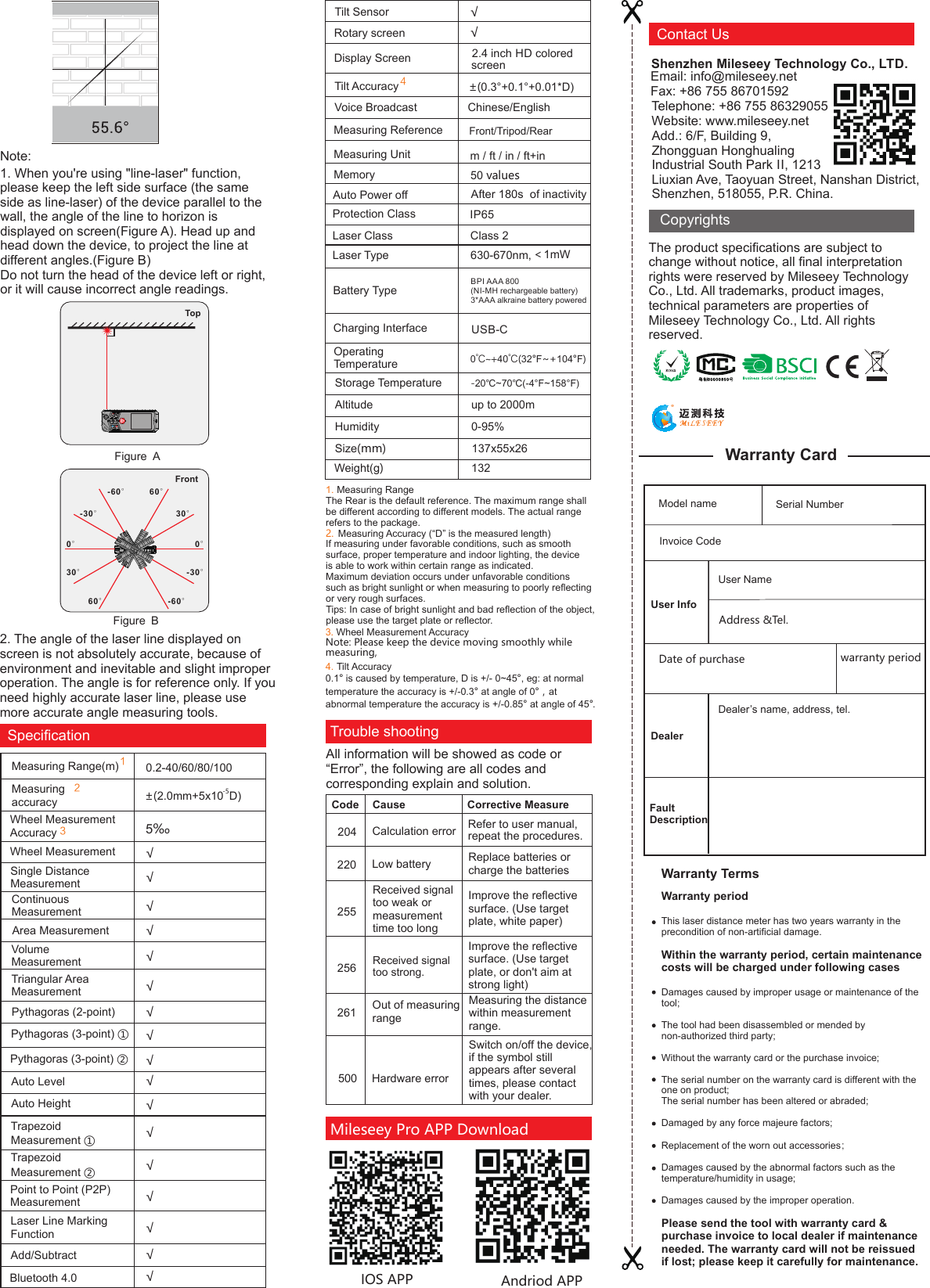 Note:1. When you&apos;re using &quot;line-laser&quot; function, please keep the left side surface (the same side as line-laser) of the device parallel to the Measuring Range(m)Triangular Area MeasurementPythagoras (3-point) ①Trapezoid Measurement ①0.2-40/60/80/100 -5±(2.0mm+5x10 D) √ √ √ SpeciﬁcationMeasuring accuracyContinuous MeasurementArea Measurement√ √ Pythagoras (2-point) √  Pythagoras (3-point) ②√ Auto Height √ Bluetooth 4.0 Auto Level √ Rotary screenSingle Distance Measurement5‰ Volume Measurement √                    2.4 inch HD colored                 ±(0.3°+0.1°+0.01*D)421Wheel Measurement Accuracy         Trapezoid Measurement ②Point to Point (P2P) MeasurementLaser Line Marking Function √ Add/Subtract √ Tilt SensorTilt Accuracy                      √ √ √ √ √ √ screen Display ScreenWheel Measurement         √ 32. The angle of the laser line displayed on screen is not absolutely accurate, because of environment and inevitable and slight improper operation. The angle is for reference only. If you need highly accurate laser line, please use more accurate angle measuring tools.TopFigure AFront0°30°60°-60°-30°30°-30°-60°60°0°Figure Bwall, the angle of the line to horizon is displayed on screen(Figure A). Head up and head down the device, to project the line at different angles.(Figure B) Do not turn the head of the device left or right, or it will cause incorrect angle readings.Trouble shootingAll information will be showed as code or “Error”, the following are all codes and corresponding explain and solution.Andriod APPIOS APPRefer to user manual,repeat the procedures.     255256  Calculation errorReceived signal too weak or measurement time too longReceived signal too strong.Out of measuring range204Measuring the distance within measurement range.  Code      Cause                      Corrective Measure220 Low battery  Replace batteries or charge the batteriesHardware errorSwitch on/off the device, if the symbol still appears after several times, please contact with your dealer.261500Improve the reﬂective surface. (Use target plate, or don&apos;t aim at strong light)Improve the reﬂective surface. (Use target plate, white paper)Class 2Laser Type 630-670nm,＜1mWMemoryAuto Power offProtection Classm / ft / in / ft+in Front/Tripod/Rear50 valuesAfter 180s  of inactivityMeasuring UnitLaser ClassIP65Measuring Reference                  Voice Broadcast                Chinese/EnglishBPI AAA 800(NI-MH rechargeable battery)3*AAA alkraine battery poweredBattery TypeCharging InterfaceStorage TemperatureAltitude                               up to 2000mHumidity                             0-95%Size(mm)                           137x55x26 -20℃~70℃(-4°F~158°F)Operating Temperature                 Weight(g)                          132                 0℃~+40℃(32°F~+104°F)USB-C4. Tilt Accuracy0.1° is caused by temperature, D is +/- 0~45°, eg: at normal temperature the accuracy is +/-0.3° at angle of 0°，at abnormal temperature the accuracy is +/-0.85° at angle of 45° .1. Measuring RangeThe Rear is the default reference. The maximum range shall be different according to different models. The actual range refers to the package. Measuring Accuracy (“D” is the measured length)2.If measuring under favorable conditions, such as smooth surface, proper temperature and indoor lighting, the device is able to work within certain range as indicated. Maximum deviation occurs under unfavorable conditions such as bright sunlight or when measuring to poorly reﬂecting or very rough surfaces.Tips: In case of bright sunlight and bad reﬂection of the object, please use the target plate or reﬂector.3. Wheel Measurement AccuracyNote: Please keep the device moving smoothly while measuring,  Mileseey Pro APP Download The product speciﬁcations are subject to change without notice, all ﬁnal interpretation rights were reserved by Mileseey Technology Co., Ltd. All trademarks, product images, technical parameters are properties of Mileseey Technology Co., Ltd. All rights reserved.CopyrightsFax: +86 755 86701592Email: info@mileseey.net Contact UsShenzhen Mileseey Technology Co., LTD.Telephone: +86 755 86329055Website: www.mileseey.net               Add.: 6/F, Building 9, Zhongguan Honghualing Industrial South Park II, 1213 Liuxian Ave, Taoyuan Street, Nanshan District, Shenzhen, 518055, P.R. China.Model nameDate of purchaseUser InfoUser NameAddress &amp;Tel.warranty periodDealerDealer’s name, address, tel.Serial NumberFault DescriptionInvoice Code Warranty CardWarranty periodThis laser distance meter has two years warranty in the precondition of non-artiﬁcial damage. Within the warranty period, certain maintenance costs will be charged under following casesDamages caused by improper usage or maintenance of the tool;The tool had been disassembled or mended by non-authorized third party;Without the warranty card or the purchase invoice;The serial number on the warranty card is different with the one on product; The serial number has been altered or abraded;Damaged by any force majeure factors;Replacement of the worn out accessories；Damages caused by the abnormal factors such as the temperature/humidity in usage;Damages caused by the improper operation.Please send the tool with warranty card &amp; purchase invoice to local dealer if maintenance needed. The warranty card will not be reissued if lost; please keep it carefully for maintenance.  Warranty Terms