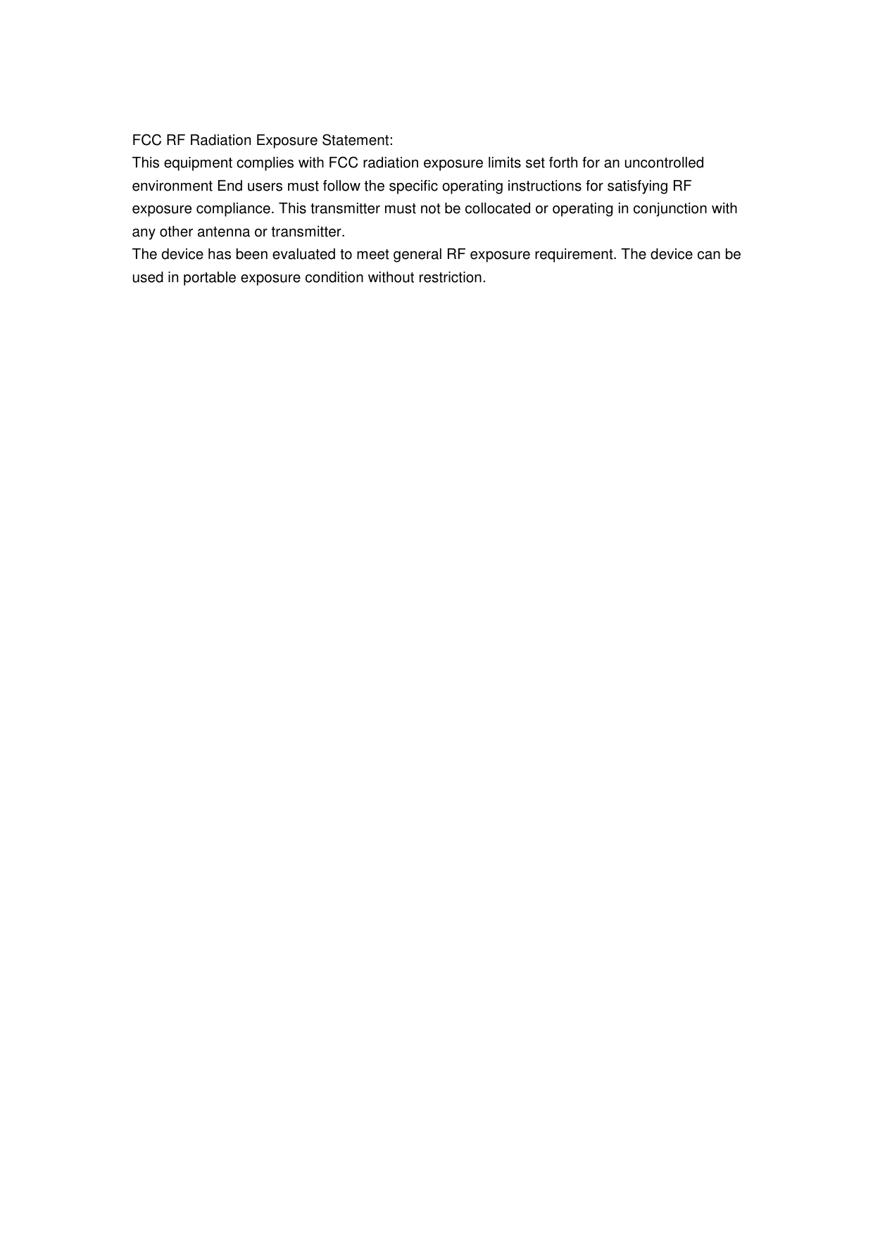  FCC RF Radiation Exposure Statement: This equipment complies with FCC radiation exposure limits set forth for an uncontrolled environment End users must follow the specific operating instructions for satisfying RF exposure compliance. This transmitter must not be collocated or operating in conjunction with any other antenna or transmitter. The device has been evaluated to meet general RF exposure requirement. The device can be used in portable exposure condition without restriction.  