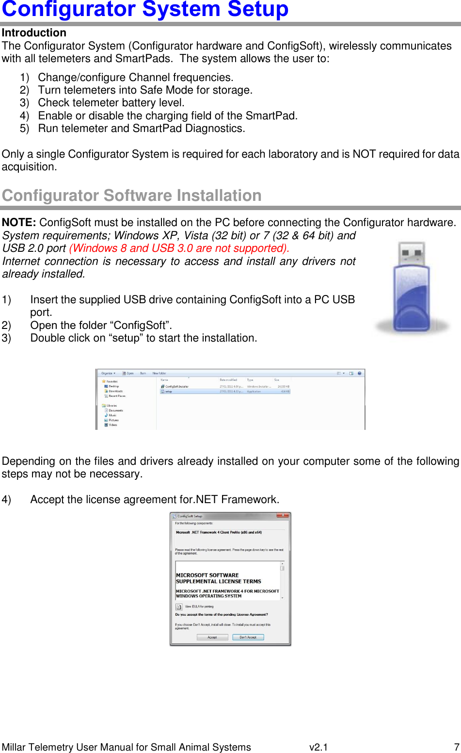 Millar Telemetry User Manual for Small Animal Systems   v2.1  7 Configurator System Setup Introduction The Configurator System (Configurator hardware and ConfigSoft), wirelessly communicates with all telemeters and SmartPads.  The system allows the user to: 1)  Change/configure Channel frequencies. 2)  Turn telemeters into Safe Mode for storage. 3)  Check telemeter battery level. 4)  Enable or disable the charging field of the SmartPad. 5)  Run telemeter and SmartPad Diagnostics.  Only a single Configurator System is required for each laboratory and is NOT required for data acquisition.  Configurator Software Installation NOTE: ConfigSoft must be installed on the PC before connecting the Configurator hardware. System requirements; Windows XP, Vista (32 bit) or 7 (32 &amp; 64 bit) and USB 2.0 port (Windows 8 and USB 3.0 are not supported). Internet connection is necessary to access and install any drivers not already installed.  1)  Insert the supplied USB drive containing ConfigSoft into a PC USB port. 2) Open the folder “ConfigSoft”. 3)  Double click on “setup” to start the installation.    Depending on the files and drivers already installed on your computer some of the following steps may not be necessary.  4)  Accept the license agreement for.NET Framework.     