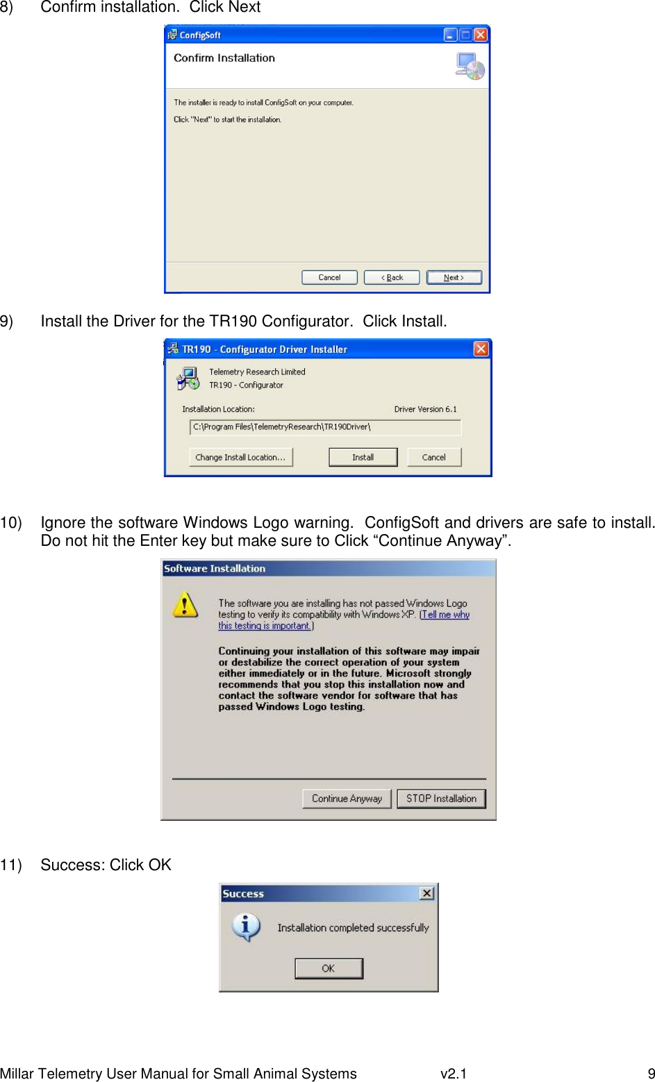 Millar Telemetry User Manual for Small Animal Systems   v2.1  9 8)  Confirm installation.  Click Next   9)  Install the Driver for the TR190 Configurator.  Click Install.   10)  Ignore the software Windows Logo warning.  ConfigSoft and drivers are safe to install.  Do not hit the Enter key but make sure to Click “Continue Anyway”.   11)  Success: Click OK   