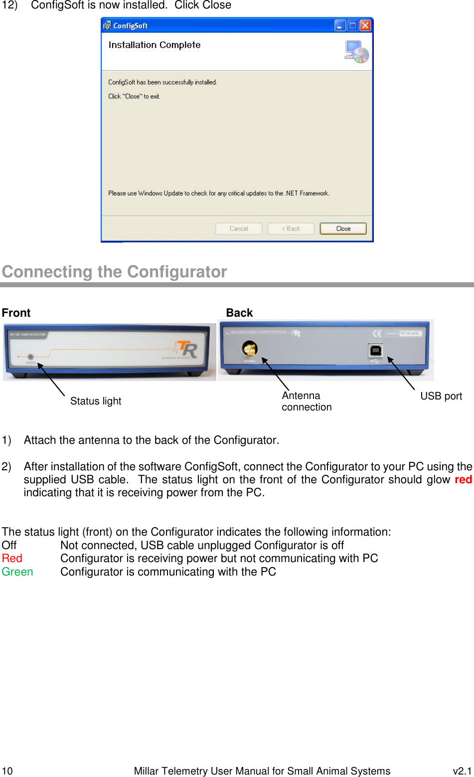 10   Millar Telemetry User Manual for Small Animal Systems  v2.1  12)  ConfigSoft is now installed.  Click Close  Connecting the Configurator  Front            Back      1)  Attach the antenna to the back of the Configurator.  2)  After installation of the software ConfigSoft, connect the Configurator to your PC using the supplied USB cable.  The status light on the front of the Configurator should glow red indicating that it is receiving power from the PC.   The status light (front) on the Configurator indicates the following information: Off    Not connected, USB cable unplugged Configurator is off Red   Configurator is receiving power but not communicating with PC Green  Configurator is communicating with the PC    Status light Antenna connection USB port 