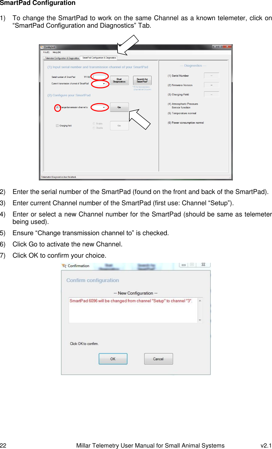 22   Millar Telemetry User Manual for Small Animal Systems  v2.1  SmartPad Configuration  1)  To change the SmartPad to work on the same Channel as a known telemeter, click on “SmartPad Configuration and Diagnostics” Tab.     2)  Enter the serial number of the SmartPad (found on the front and back of the SmartPad). 3)  Enter current Channel number of the SmartPad (first use: Channel “Setup”). 4)  Enter or select a new Channel number for the SmartPad (should be same as telemeter being used). 5) Ensure “Change transmission channel to” is checked. 6)  Click Go to activate the new Channel. 7)  Click OK to confirm your choice.     