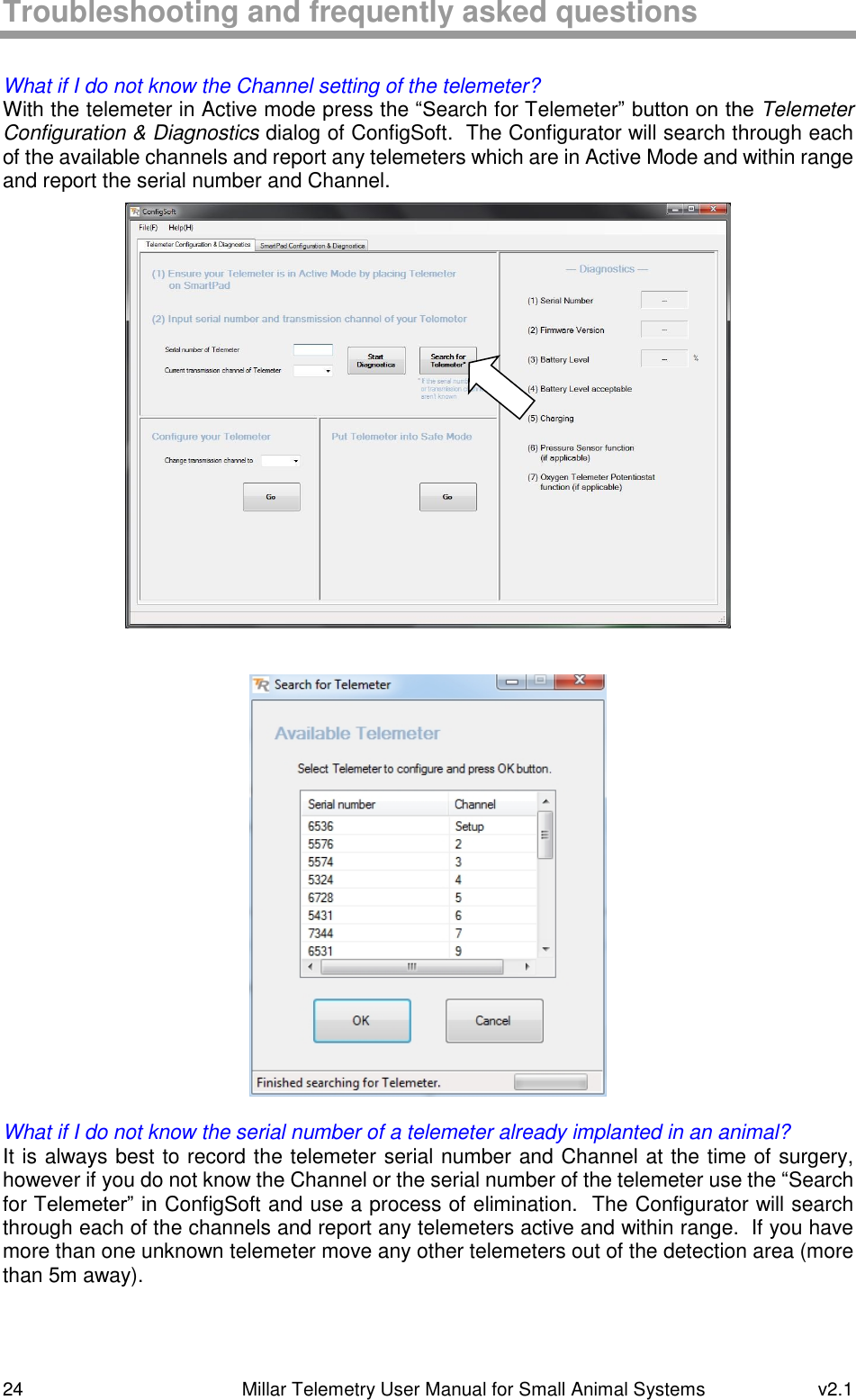 24   Millar Telemetry User Manual for Small Animal Systems  v2.1  Troubleshooting and frequently asked questions  What if I do not know the Channel setting of the telemeter? With the telemeter in Active mode press the “Search for Telemeter” button on the Telemeter Configuration &amp; Diagnostics dialog of ConfigSoft.  The Configurator will search through each of the available channels and report any telemeters which are in Active Mode and within range and report the serial number and Channel.     What if I do not know the serial number of a telemeter already implanted in an animal? It is always best to record the telemeter serial number and Channel at the time of surgery, however if you do not know the Channel or the serial number of the telemeter use the “Search for Telemeter” in ConfigSoft and use a process of elimination.  The Configurator will search through each of the channels and report any telemeters active and within range.  If you have more than one unknown telemeter move any other telemeters out of the detection area (more than 5m away).   