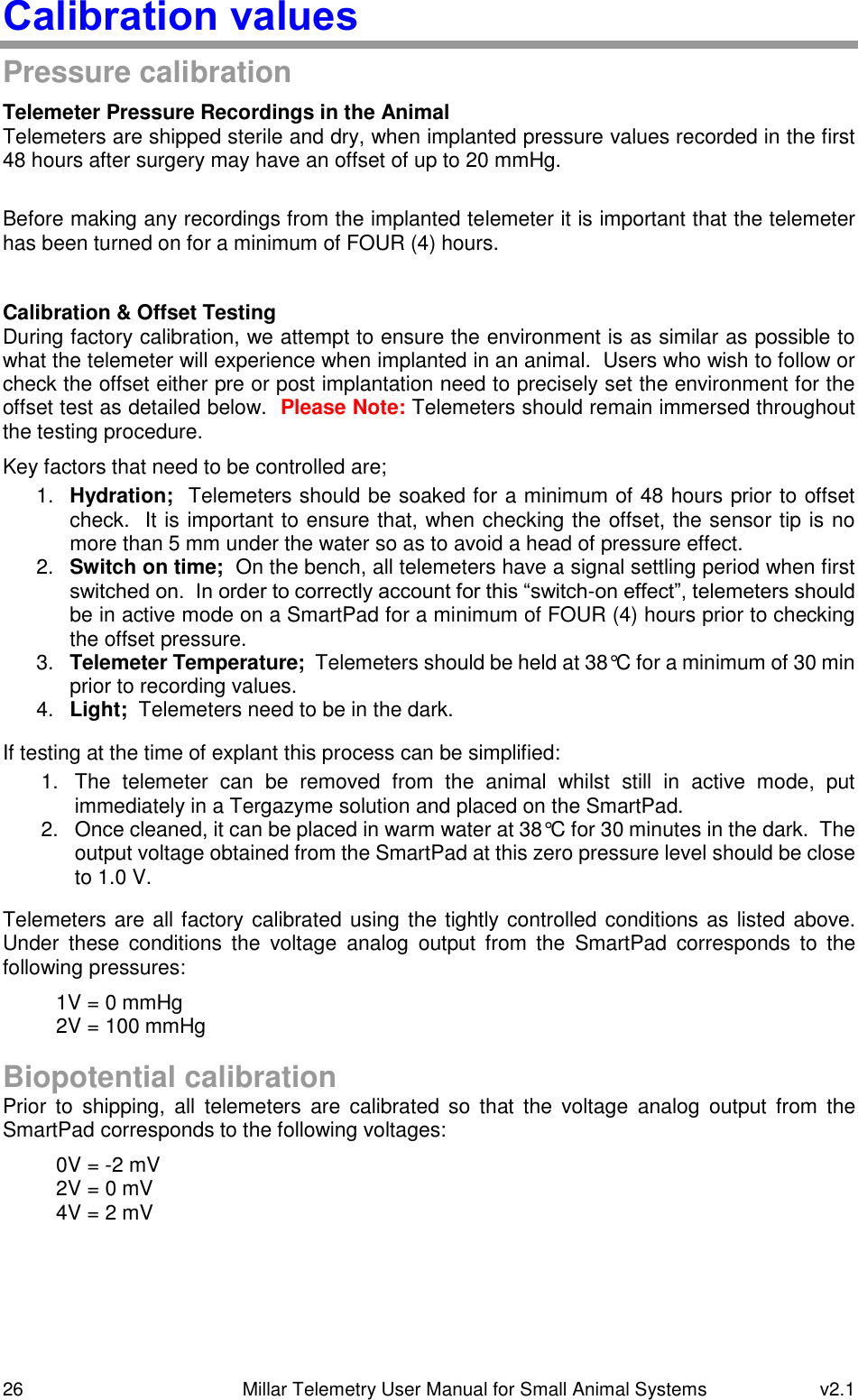 26   Millar Telemetry User Manual for Small Animal Systems  v2.1  Calibration values Pressure calibration Telemeter Pressure Recordings in the Animal Telemeters are shipped sterile and dry, when implanted pressure values recorded in the first 48 hours after surgery may have an offset of up to 20 mmHg.  Before making any recordings from the implanted telemeter it is important that the telemeter has been turned on for a minimum of FOUR (4) hours.  Calibration &amp; Offset Testing During factory calibration, we attempt to ensure the environment is as similar as possible to what the telemeter will experience when implanted in an animal.  Users who wish to follow or check the offset either pre or post implantation need to precisely set the environment for the offset test as detailed below.  Please Note: Telemeters should remain immersed throughout the testing procedure. Key factors that need to be controlled are; 1. Hydration;  Telemeters should be soaked for a minimum of 48 hours prior to offset check.  It is important to ensure that, when checking the offset, the sensor tip is no more than 5 mm under the water so as to avoid a head of pressure effect. 2. Switch on time;  On the bench, all telemeters have a signal settling period when first switched on.  In order to correctly account for this “switch-on effect”, telemeters should be in active mode on a SmartPad for a minimum of FOUR (4) hours prior to checking the offset pressure. 3. Telemeter Temperature;  Telemeters should be held at 38°C for a minimum of 30 min prior to recording values. 4. Light;  Telemeters need to be in the dark. If testing at the time of explant this process can be simplified: 1.  The  telemeter  can  be  removed  from  the  animal  whilst  still  in  active  mode,  put immediately in a Tergazyme solution and placed on the SmartPad. 2.  Once cleaned, it can be placed in warm water at 38°C for 30 minutes in the dark.  The output voltage obtained from the SmartPad at this zero pressure level should be close to 1.0 V. Telemeters are all factory calibrated using the tightly controlled conditions as listed above. Under  these  conditions  the  voltage  analog  output  from  the  SmartPad  corresponds  to  the following pressures: 1V = 0 mmHg 2V = 100 mmHg  Biopotential calibration Prior  to  shipping,  all  telemeters  are  calibrated so  that  the  voltage  analog  output  from  the SmartPad corresponds to the following voltages: 0V = -2 mV 2V = 0 mV 4V = 2 mV     