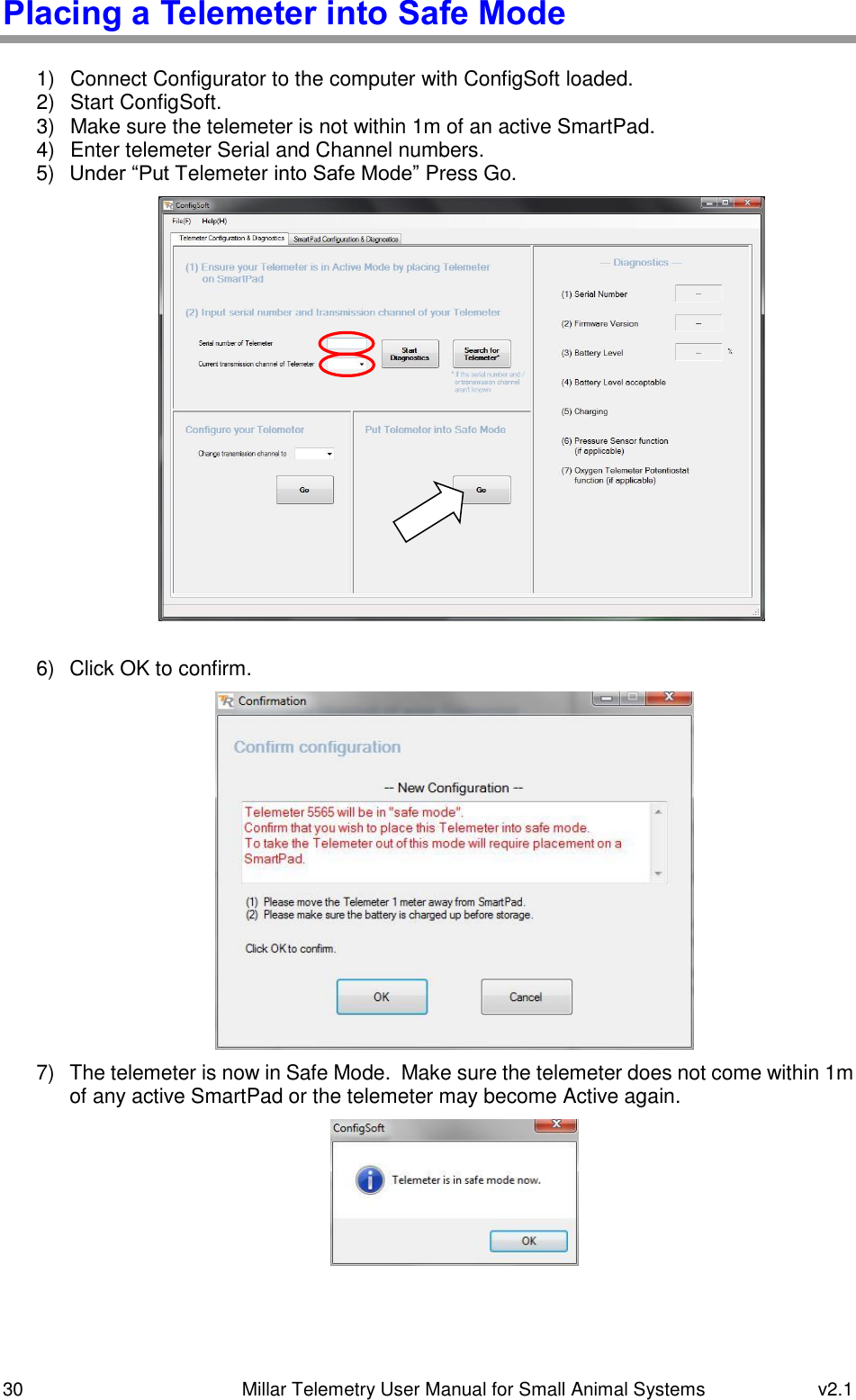 30   Millar Telemetry User Manual for Small Animal Systems  v2.1  Placing a Telemeter into Safe Mode  1)  Connect Configurator to the computer with ConfigSoft loaded. 2)  Start ConfigSoft. 3)  Make sure the telemeter is not within 1m of an active SmartPad. 4)  Enter telemeter Serial and Channel numbers. 5) Under “Put Telemeter into Safe Mode” Press Go.   6)  Click OK to confirm.  7)  The telemeter is now in Safe Mode.  Make sure the telemeter does not come within 1m of any active SmartPad or the telemeter may become Active again.    