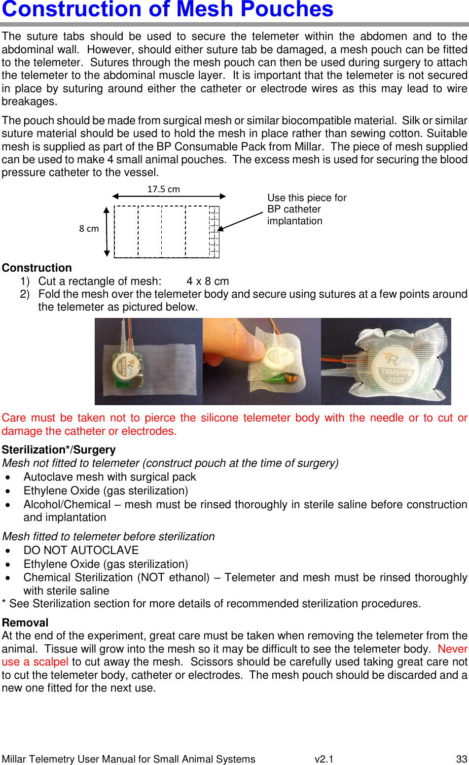 Millar Telemetry User Manual for Small Animal Systems   v2.1  33 Construction of Mesh Pouches The  suture  tabs  should  be  used  to  secure  the  telemeter  within  the  abdomen  and  to  the abdominal wall.  However, should either suture tab be damaged, a mesh pouch can be fitted to the telemeter.  Sutures through the mesh pouch can then be used during surgery to attach the telemeter to the abdominal muscle layer.  It is important that the telemeter is not secured in place by suturing around either the catheter or electrode wires as this may lead to wire breakages. The pouch should be made from surgical mesh or similar biocompatible material.  Silk or similar suture material should be used to hold the mesh in place rather than sewing cotton. Suitable mesh is supplied as part of the BP Consumable Pack from Millar.  The piece of mesh supplied can be used to make 4 small animal pouches.  The excess mesh is used for securing the blood pressure catheter to the vessel.      Construction 1)  Cut a rectangle of mesh:   4 x 8 cm 2)  Fold the mesh over the telemeter body and secure using sutures at a few points around the telemeter as pictured below.  Care must be taken not to  pierce the silicone telemeter body with the needle or to cut or damage the catheter or electrodes. Sterilization*/Surgery Mesh not fitted to telemeter (construct pouch at the time of surgery)   Autoclave mesh with surgical pack   Ethylene Oxide (gas sterilization)   Alcohol/Chemical – mesh must be rinsed thoroughly in sterile saline before construction and implantation Mesh fitted to telemeter before sterilization   DO NOT AUTOCLAVE   Ethylene Oxide (gas sterilization)   Chemical Sterilization (NOT ethanol) – Telemeter and mesh must be rinsed thoroughly with sterile saline * See Sterilization section for more details of recommended sterilization procedures. Removal At the end of the experiment, great care must be taken when removing the telemeter from the animal.  Tissue will grow into the mesh so it may be difficult to see the telemeter body.  Never use a scalpel to cut away the mesh.  Scissors should be carefully used taking great care not to cut the telemeter body, catheter or electrodes.  The mesh pouch should be discarded and a new one fitted for the next use. 17.5 cm 8 cm Use this piece for BP catheter implantation 