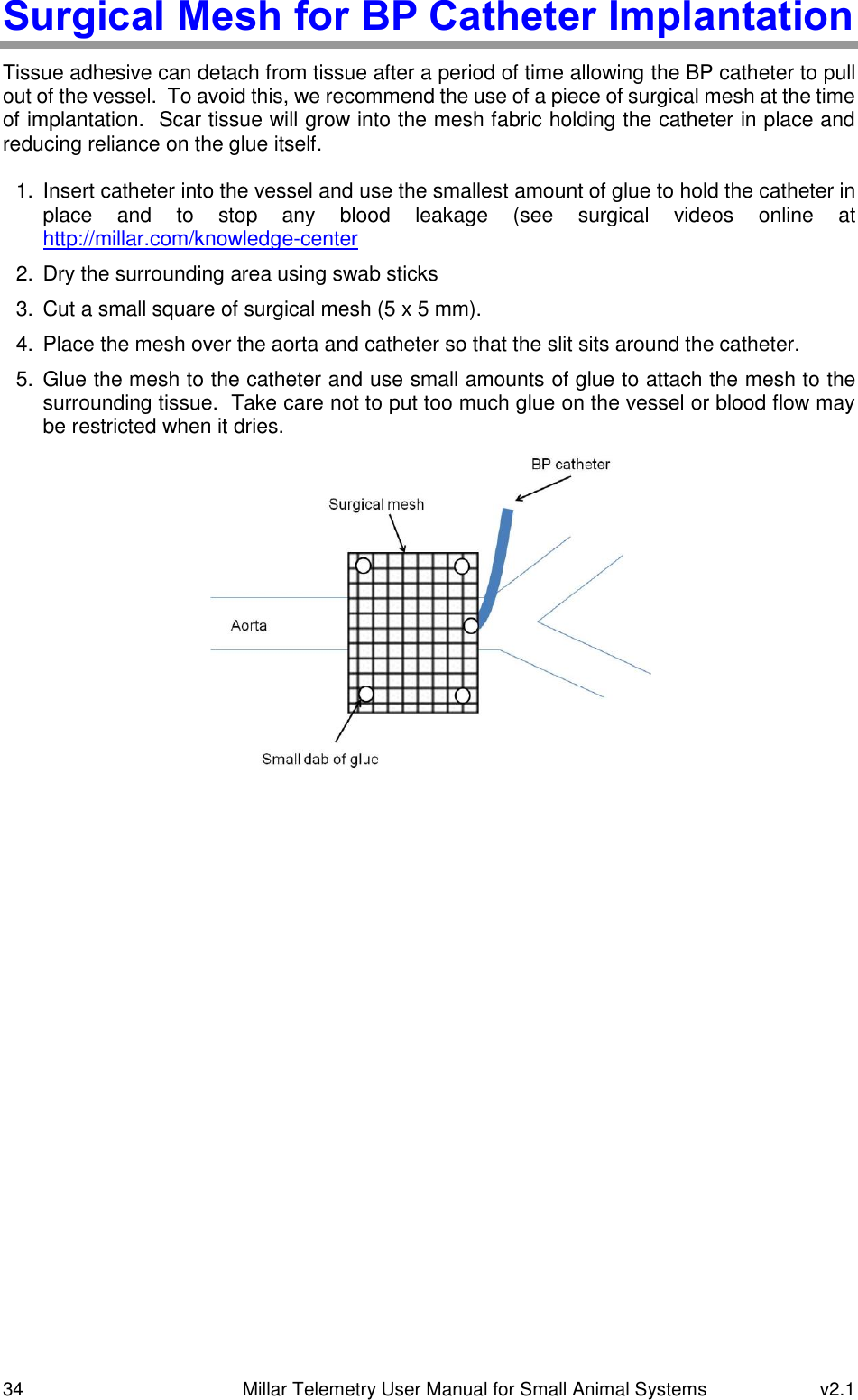 34   Millar Telemetry User Manual for Small Animal Systems  v2.1  Surgical Mesh for BP Catheter Implantation Tissue adhesive can detach from tissue after a period of time allowing the BP catheter to pull out of the vessel.  To avoid this, we recommend the use of a piece of surgical mesh at the time of implantation.  Scar tissue will grow into the mesh fabric holding the catheter in place and reducing reliance on the glue itself.  1. Insert catheter into the vessel and use the smallest amount of glue to hold the catheter in place  and  to  stop  any  blood  leakage  (see  surgical  videos  online  at http://millar.com/knowledge-center 2.  Dry the surrounding area using swab sticks 3.  Cut a small square of surgical mesh (5 x 5 mm). 4.  Place the mesh over the aorta and catheter so that the slit sits around the catheter. 5.  Glue the mesh to the catheter and use small amounts of glue to attach the mesh to the surrounding tissue.  Take care not to put too much glue on the vessel or blood flow may be restricted when it dries.     