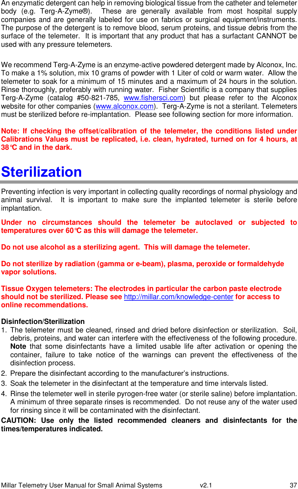 Millar Telemetry User Manual for Small Animal Systems   v2.1  37 An enzymatic detergent can help in removing biological tissue from the catheter and telemeter body  (e.g.  Terg-A-Zyme®).    These  are  generally  available  from  most  hospital  supply companies and are generally labeled for use  on fabrics or  surgical equipment/instruments.  The purpose of the detergent is to remove blood, serum proteins, and tissue debris from the surface of the telemeter.  It is important that any product that has a surfactant CANNOT be used with any pressure telemeters.  We recommend Terg-A-Zyme is an enzyme-active powdered detergent made by Alconox, Inc.  To make a 1% solution, mix 10 grams of powder with 1 Liter of cold or warm water.  Allow the telemeter to soak for a minimum of 15 minutes and a maximum of 24 hours in the solution.  Rinse thoroughly, preferably with running water.  Fisher Scientific is a company that supplies Terg-A-Zyme  (catalog  #50-821-785,  www.fishersci.com)  but  please  refer  to  the  Alconox website for other companies (www.alconox.com).  Terg-A-Zyme is not a sterilant. Telemeters must be sterilized before re-implantation.  Please see following section for more information.  Note:  If  checking  the  offset/calibration  of  the  telemeter,  the  conditions listed  under Calibrations Values must be replicated, i.e. clean, hydrated, turned on for 4 hours, at 38°C and in the dark. Sterilization Preventing infection is very important in collecting quality recordings of normal physiology and animal  survival.    It  is  important  to  make  sure  the  implanted  telemeter  is  sterile  before implantation.  Under  no  circumstances  should  the  telemeter  be  autoclaved  or  subjected  to temperatures over 60°C as this will damage the telemeter.  Do not use alcohol as a sterilizing agent.  This will damage the telemeter.  Do not sterilize by radiation (gamma or e-beam), plasma, peroxide or formaldehyde vapor solutions.  Tissue Oxygen telemeters: The electrodes in particular the carbon paste electrode should not be sterilized. Please see http://millar.com/knowledge-center for access to online recommendations.  Disinfection/Sterilization 1.  The telemeter must be cleaned, rinsed and dried before disinfection or sterilization.  Soil, debris, proteins, and water can interfere with the effectiveness of the following procedure.  Note  that  some  disinfectants  have  a  limited  usable  life  after  activation  or  opening  the container,  failure  to  take  notice  of  the  warnings  can  prevent  the  effectiveness  of  the disinfection process. 2. Prepare the disinfectant according to the manufacturer’s instructions. 3.  Soak the telemeter in the disinfectant at the temperature and time intervals listed. 4.  Rinse the telemeter well in sterile pyrogen-free water (or sterile saline) before implantation.  A minimum of three separate rinses is recommended.  Do not reuse any of the water used for rinsing since it will be contaminated with the disinfectant. CAUTION:  Use  only  the  listed  recommended  cleaners  and  disinfectants  for  the times/temperatures indicated.   