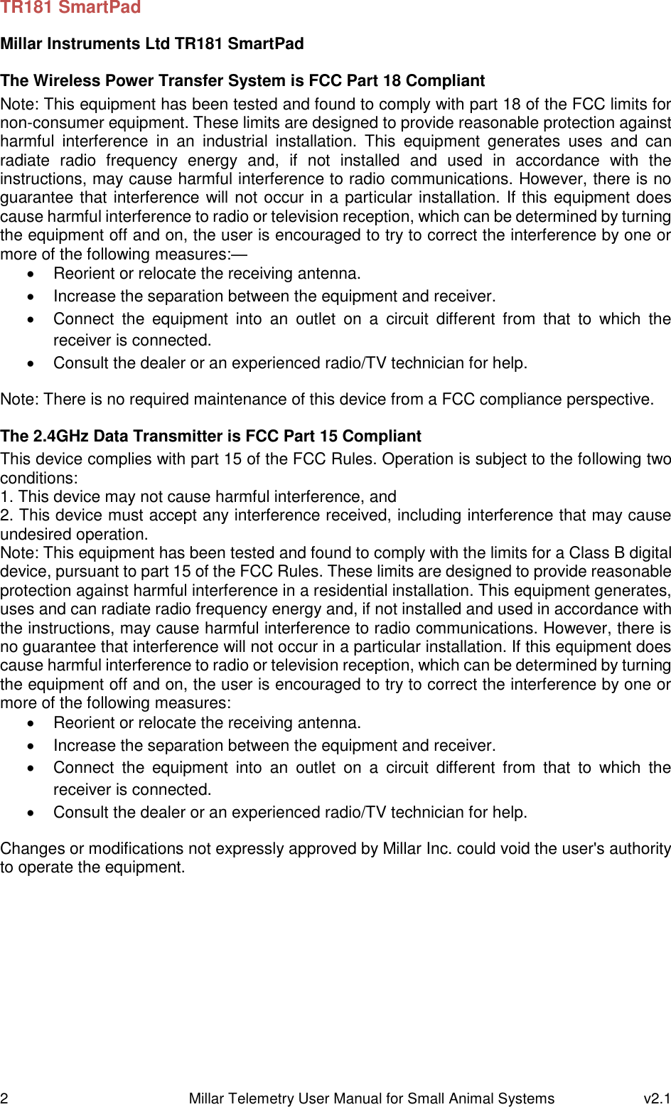 2   Millar Telemetry User Manual for Small Animal Systems  v2.1  TR181 SmartPad Millar Instruments Ltd TR181 SmartPad The Wireless Power Transfer System is FCC Part 18 Compliant Note: This equipment has been tested and found to comply with part 18 of the FCC limits for non-consumer equipment. These limits are designed to provide reasonable protection against harmful  interference  in  an  industrial  installation.  This  equipment  generates  uses  and  can radiate  radio  frequency  energy  and,  if  not  installed  and  used  in  accordance  with  the instructions, may cause harmful interference to radio communications. However, there is no guarantee that interference will not occur in a particular installation. If this equipment does cause harmful interference to radio or television reception, which can be determined by turning the equipment off and on, the user is encouraged to try to correct the interference by one or more of the following measures:—   Reorient or relocate the receiving antenna.   Increase the separation between the equipment and receiver.   Connect  the  equipment  into  an  outlet  on  a  circuit  different  from  that  to  which  the receiver is connected.   Consult the dealer or an experienced radio/TV technician for help. Note: There is no required maintenance of this device from a FCC compliance perspective. The 2.4GHz Data Transmitter is FCC Part 15 Compliant This device complies with part 15 of the FCC Rules. Operation is subject to the following two conditions: 1. This device may not cause harmful interference, and 2. This device must accept any interference received, including interference that may cause undesired operation. Note: This equipment has been tested and found to comply with the limits for a Class B digital device, pursuant to part 15 of the FCC Rules. These limits are designed to provide reasonable protection against harmful interference in a residential installation. This equipment generates, uses and can radiate radio frequency energy and, if not installed and used in accordance with the instructions, may cause harmful interference to radio communications. However, there is no guarantee that interference will not occur in a particular installation. If this equipment does cause harmful interference to radio or television reception, which can be determined by turning the equipment off and on, the user is encouraged to try to correct the interference by one or more of the following measures:   Reorient or relocate the receiving antenna.   Increase the separation between the equipment and receiver.   Connect  the  equipment  into  an  outlet  on  a  circuit  different  from  that  to  which  the receiver is connected.   Consult the dealer or an experienced radio/TV technician for help. Changes or modifications not expressly approved by Millar Inc. could void the user&apos;s authority to operate the equipment.    