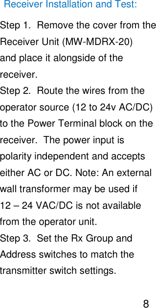                                                                                                                                       Receiver Installation and Test:                                                                                                                                                   Step 1.  Remove the cover from the                                                                                                                                                   Receiver Unit (MW-MDRX-20)                                                                                                                                                    and place it alongside of the                                                                                                                                                    receiver.                                                                                                                                                   Step 2.  Route the wires from the                                                                                                                                                   operator source (12 to 24v AC/DC)                                                                                                                                                   to the Power Terminal block on the                                                                                                                                                   receiver.  The power input is                                                                                                                                                    polarity independent and accepts                                                                                                                                                   either AC or DC. Note: An external                                                                                                                                                   wall transformer may be used if                                                                                                                                                   12 &ndash; 24 VAC/DC is not available                                                                                                                                                   from the operator unit.                                                                                                                                                   Step 3.  Set the Rx Group and                                                                                                                                                   Address switches to match the                                                                                                                                                   transmitter switch settings.                                                                                                                                                                                      8                                                                                                                                                        