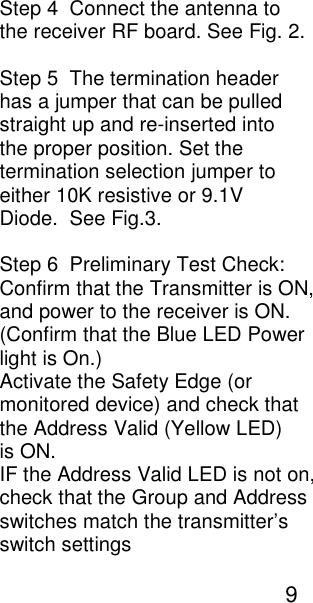 Step 4  Connect the antenna to the receiver RF board. See Fig. 2.  Step 5  The termination header  has a jumper that can be pulled  straight up and re-inserted into the proper position. Set the  termination selection jumper to  either 10K resistive or 9.1V  Diode.  See Fig.3.  Step 6  Preliminary Test Check: Confirm that the Transmitter is ON, and power to the receiver is ON. (Confirm that the Blue LED Power light is On.)  Activate the Safety Edge (or monitored device) and check that the Address Valid (Yellow LED)  is ON. IF the Address Valid LED is not on, check that the Group and Address switches match the transmitter&rsquo;s switch settings                                                                9    