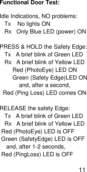 Functional Door Test: Idle Indications, NO problems:    Tx    No lights ON    Rx   Only Blue LED (power) ON   PRESS &amp; HOLD the Safety Edge:    Tx   A brief blink of Green LED    Rx   A brief blink of Yellow LED         Red (PhotoEye) LED ON          Green (Safety Edge)LED ON             and, after a second,    Red (Ping Loss) LED comes ON  RELEASE the safety Edge:    Tx   A brief blink of Green LED    Rx   A brief blink of Yellow LED  Red (PhotoEye) LED is OFF  Green (SafetyEdge) LED is OFF     and, after 1-2 seconds,  Red (PingLoss) LED is OFF                                                   11   