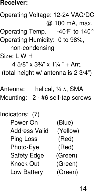                                                                                                                                                    Receiver:                                                                                                                                                    Operating Voltage: 12-24 VAC/DC                                                                                                                                                                               @ 100 mA, max.                                                                                                                                                    Operating Temp.      -40&deg;F  to 140&deg;                                                                                                                                                    Operating Humidity:  0 to 98%,                                                                                                                                                          non-condensing                                                                                                                                                    Size: L W H                                                                                                                                                           4 5/8&rdquo; x 3&frac34;&rdquo; x 1&frac14; &rdquo; + Ant.                                                                                                                                                     (total height w/ antenna is 2 3/4&rdquo;)                                                                                                                                                     Antenna:      helical, &frac14; &lambda;, SMA                                                                                                                                                    Mounting:   2 - #6 self-tap screws                                                                                                                                                     Indicators:  (7)                                                                                                                                                          Power On           (Blue)                                                                                                                                                          Address Valid     (Yellow)                                                                                                                                                          Ping Loss            (Red)                                                                                                                                                          Photo-Eye           (Red)                                                                                                                                                          Safety Edge       (Green)                                                                                                                                                          Knock Out          (Green)                                                                                                                                                          Low Battery        (Green)                                                                                                                                                                                                   14    
