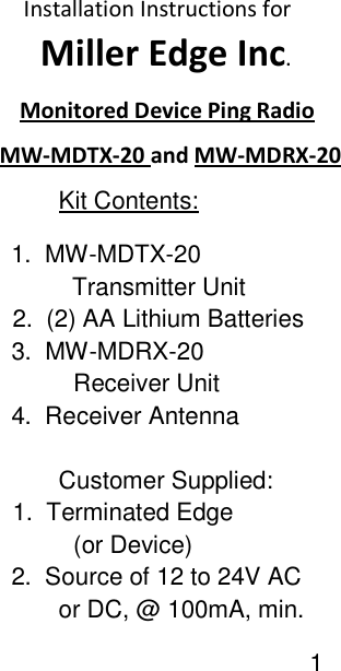             Installation Instructions for                Miller Edge Inc.     Monitored Device Ping Radio     MW-MDTX-20 and MW-MDRX-20          Kit Contents:   1.  MW-MDTX-20            Transmitter Unit             2.  (2) AA Lithium Batteries     3.  MW-MDRX-20                     Receiver Unit     4.  Receiver Antenna             Customer Supplied:            1.  Terminated Edge                     (or Device)     2.  Source of 12 to 24V AC          or DC, @ 100mA, min.                                               1