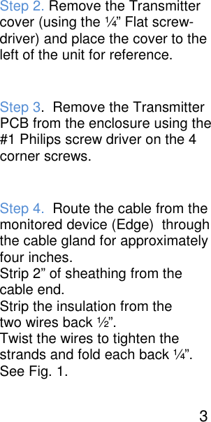 Step 2. Remove the Transmitter cover (using the &frac14;&rdquo; Flat screw- driver) and place the cover to the left of the unit for reference.  Step 3.  Remove the Transmitter PCB from the enclosure using the #1 Philips screw driver on the 4 corner screws.  Step 4.  Route the cable from the monitored device (Edge)  through the cable gland for approximately four inches. Strip 2&rdquo; of sheathing from the   cable end.   Strip the insulation from the  two wires back &frac12;&rdquo;.   Twist the wires to tighten the  strands and fold each back &frac14;&rdquo;. See Fig. 1.                                                3 