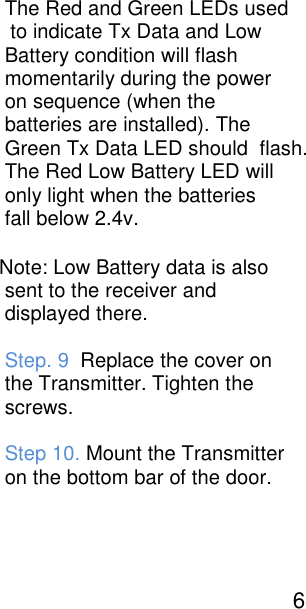                                                                                                                                                     The Red and Green LEDs used                                                                                                                                                      to indicate Tx Data and Low                                                                                                                                                     Battery condition will flash                                                                                                                                                     momentarily during the power                                                                                                                                                     on sequence (when the                                                                                                                                                     batteries are installed). The                                                                                                                                                     Green Tx Data LED should  flash.                                                                                                                                                     The Red Low Battery LED will                                                                                                                                                     only light when the batteries                                                                                                                                                     fall below 2.4v.                                                                                                                                                     Note: Low Battery data is also                                                                                                                                                     sent to the receiver and                                                                                                                                                     displayed there.                                                                                                                                                                         Step. 9  Replace the cover on                                                                                                                                                     the Transmitter. Tighten the                                                                                                                                                     screws.                                                                                                                                                                                       Step 10. Mount the Transmitter                                                                                                                                                     on the bottom bar of the door.                                                                                                                                                                                           6   
