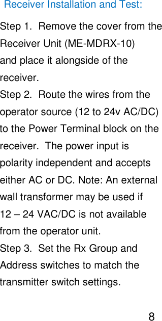                                                                                                                                       Receiver Installation and Test:                                                                                                                                                   Step 1.  Remove the cover from the                                                                                                                                                   Receiver Unit (ME-MDRX-10)                                                                                                                                                    and place it alongside of the                                                                                                                                                    receiver.                                                                                                                                                   Step 2.  Route the wires from the                                                                                                                                                   operator source (12 to 24v AC/DC)                                                                                                                                                   to the Power Terminal block on the                                                                                                                                                   receiver.  The power input is                                                                                                                                                    polarity independent and accepts                                                                                                                                                   either AC or DC. Note: An external                                                                                                                                                   wall transformer may be used if                                                                                                                                                   12 &ndash; 24 VAC/DC is not available                                                                                                                                                   from the operator unit.                                                                                                                                                   Step 3.  Set the Rx Group and                                                                                                                                                   Address switches to match the                                                                                                                                                   transmitter switch settings.                                                                                                                                                                                      8                                                                                                                                                        