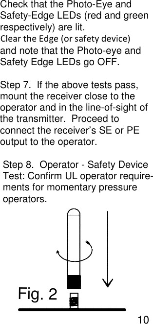                                                                                                                                                    Check that the Photo-Eye and                                                                                                                                                    Safety-Edge LEDs (red and green                                                                                                                                                    respectively) are lit.                                                                                                                                                                                      Clear the Edge (or safety device)                                                                                                                                                    and note that the Photo-eye and                                                                                                                                                    Safety Edge LEDs go OFF.                                                                                                                                                     Step 7.  If the above tests pass,                                                                                                                                                    mount the receiver close to the                                                                                                                                                    operator and in the line-of-sight of                                                                                                                                                    the transmitter.  Proceed to                                                                                                                                                    connect the receiver&rsquo;s SE or PE                                                                                                                                                    output to the operator.                                                                                                                                                      Step 8.  Operator - Safety Device                                                                                                                                                                          Test: Confirm UL operator require-                                                                                                                                                     ments for momentary pressure                                                                                                                                                     operators.                                                                                                                                           Fig. 2                                                                                                                                                                                    10   