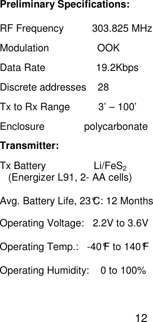                                                                                                                                                      Preliminary Specifications:                                                                                                                                                      RF Frequency          303.825 MHz                                                                                                                                                      Modulation                 OOK                                                                                                                                                      Data Rate                  19.2Kbps                                                                                                                                                       Discrete addresses    28                                                                                                                                                       Tx to Rx Range          3&rsquo; &ndash; 100&rsquo;                                                                                                                                                       Enclosure              polycarbonate                                                                                                                                                      Transmitter:                                                                                                                                                       Tx Battery                 Li/FeS2                                                                                                                                                         (Energizer L91, 2- AA cells)                                                                                                                                                       Avg. Battery Life, 23&deg;C: 12 Months                                                                                                                                                      Operating Voltage:   2.2V to 3.6V                                                                                                                                                      Operating Temp.:   -40&deg;F to 140&deg;F                                                                                                                                                      Operating Humidity:    0 to 100%                                                                                                                                                                                                                                                                                                                                                                                12  