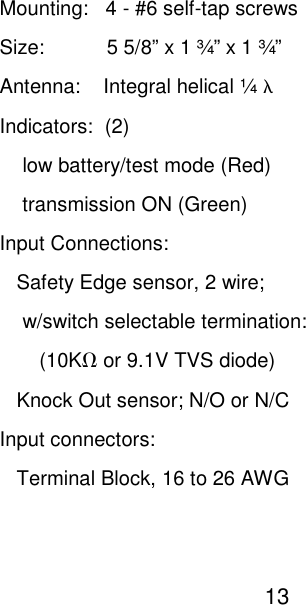Mounting:   4 - #6 self-tap screws Size:           5 5/8&rdquo; x 1 &frac34;&rdquo; x 1 &frac34;&rdquo; Antenna:    Integral helical &frac14; &lambda; Indicators:  (2)     low battery/test mode (Red)     transmission ON (Green) Input Connections:    Safety Edge sensor, 2 wire;      w/switch selectable termination:         (10KΩ or 9.1V TVS diode)    Knock Out sensor; N/O or N/C Input connectors:    Terminal Block, 16 to 26 AWG                                                     13   
